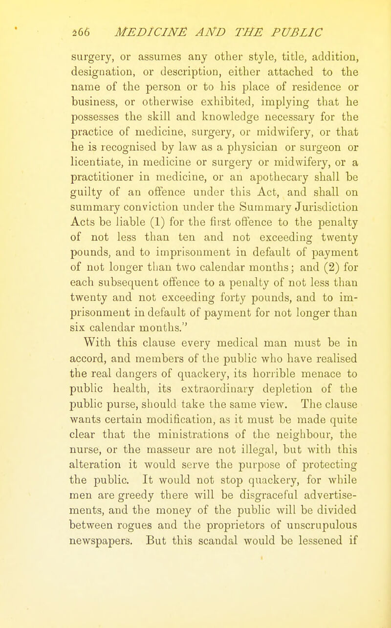 surgery, or assumes any other style, title, addition, designation, or description, either attached to the name of the person or to his place of residence or business, or otherwise exhibited, implying that he possesses the skill and knowledge necessary for the practice of medicine, surgery, or midwifery, or that he is recognised by law as a physician or surgeon or licentiate, in medicine or surgery or midwifery, or a practitioner in medicine, or an ajDothecary shall be guilty of an offence under this Act, and shall on summary conviction under the Summary Jurisdiction Acts be liable (1) for the first offence to the penalty of not less than ten and not exceeding twenty pounds, and to imprisonment in default of payment of not longer than two calendar months; and (2) for each subsequent offence to a penalty of not less than twenty and not exceeding forty pounds, and to im- prisonment in default of payment for not longer than six calendar months. With this clause every medical man must be in accord, and members of the public who have realised the real dangers of quackery, its horrible menace to public health, its extraordinary depletion of the public purse, should take the same view. The clause wants certain modification, as it must be made quite clear that the ministrations of the neighbour, the nurse, or the masseur are not illegal, but with this alteration it would serve the purpose of protecting the public. It would not stop quackery, for while men are greedy there will be disgraceful advertise- ments, and the money of the public will be divided between rogues and the proprietors of unscrupulous newspapers. But this scandal would be lessened if