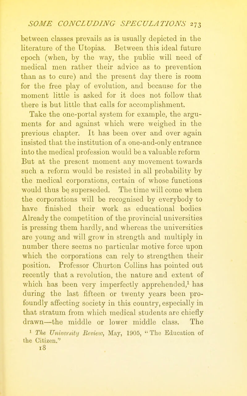 between classes prevails as is usually depicted in the literature of the Utopias. Between this ideal future epoch (when, by the way, the public will need of medical men rather their advice as to prevention than as to cure) and the present day there is room for the free play of evolution, and because for the moment little is asked for it does not follow that there is but little that calls for accomplishment. Take the one-portal system for example, the argu- ments for and against which were weighed in the previous chapter. It has been over and over again insisted that the institution of a one-and-only entrance into the medical profession would be a valuable reform But at the present moment any movement towards such a reform would be resisted in all probability by the medical corporations, certain of whose functions would thus be superseded. The time will come when the corporations will be recognised by everybody to have finished their work as educational bodies Already the competition of the provincial universities is pressing them hardly, and whereas the universities are young and will grow in strength and multiply in number there seems no particular motive force upon which the corporations can rely to strengthen their position. Professor Churton Collins has pointed out recently that a revolution, the nature and extent of which has been very imperfectly apprehended,^ has during the last fifteen or twenty years been pro- foundly affecting society in this country, especially in that stratum from which medical students are chiefly drawn—the middle or lower middle class. The ' The, Universitij Be.view, May, 1905,  The Education of the Citizen. 18