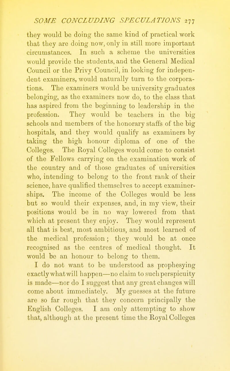 they would be doing the same kind of practical work that they are doing now, only in still more important circumstances. In such a scheme the universities would provide the students, and the General Medical Council or the Privy Council, in looking for indepen- dent examiners, would naturally turn to the corpora- tions. The examiners would be university graduates belonging, as the examiners now do, to the class that has aspired from the beginning to leadership in the profession. They would be teachers in the big schools and members of the honorary staffs of the big hospitals, and they would qualify as examiners by taking the high honour diploma of one of the Colleges. The Royal Colleges would come to consist of the Fellows carrying on the examination work of the country and of those graduates of universities who, intending to belong to the front rank of their science, have qualified themselves to accept examiner- ships. The income of the Colleges would be less but so would their expenses, and, in my view, their positions would be in no way lowered from that which at present they enjoy. They would represent all that is best, most ambitious, and most learned of the medical profession; they would be at once recognised as the centres of medical thought. It would be an honour to belong to them. I do not want to be understood as prophesying exactly what will happen—no claim to such perspicuity is made—nor do I suggest that any great changes will come about immediately. My guesses at the future are so far rough that they concern principally the English Colleges. I am only attempting to show that, although at the present time the Royal Colleges