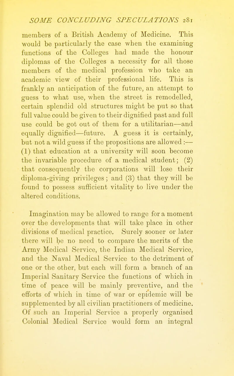 members of a British Academy of Medicine. This would be particularly the case when the examining functions of the Colleges bad made the honour diplomas of the Colleges a necessity for all those members of the medical profession who take an academic view of their professional life. This is frankly an anticipation of the future, an attempt to guess to what use, when the street is remodelled, certain splendid old structures might be put so that full value could be given to their dignified past and full use could be got out of them for a utilitarian—and equally dignified—future. A guess it is certainly, but not a wild guess if the propositions are allowed :— (1) that education at a university will soon become the invariable procedure of a medical student; (2) that consequently the corporations will lose their diploma-giving privileges; and (3) that they will be found to possess sufiicient vitality to live under the altered conditions. Imagination may be allowed to range for a moment over the developments that will take place in other divisions of medical practice. Surely sooner or later there will be no need to compare the merits of the Army Medical Service, the Indian Medical Service, and the Naval Medical Service to the detriment of one or the other, but each will form a branch of an Imperial Sanitary Service the functions of which in time of peace will be mainly preventive, and the efforts of which in time of war or epidemic will be supplemented by all civilian practitioners of medicine. Of such an Imperial Service a properly organised Colonial Medical Service would form an integral