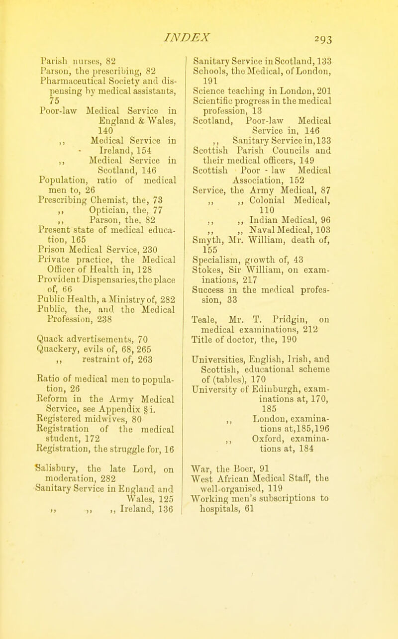 Parish nurses, 82 Parsou, tlie prescribing, 82 Phaniiaceulical Society and dis- ])eusing by medical assistants, 75 Poor-law Medical Service in England & Wales, 140 ,, Medical Service in Ireland, 154 ,, Medical Service in Scotland, 146 Population, ratio of medical men to, 26 Prescribing Chemist, the, 73 ,, Optician, the, 77 ,, Parson, the, 82 Present state of medical educa- tion, 165 Prison Medical Service, 230 Private practice, the Medical Officer of Health in, 128 Provident Dispensaries, the place of, 66 Public Health, a Ministry of, 282 Public, the, and the Medical Profession, 238 Quack advertisements, 70 Quackery, evils of, 68, 265 ,, restraint of, 263 Ratio of medical men to popula- tion, 26 Reform in the Army Medical Service, see Appendix § i. Registered midwives, 80 Registration of the medical student, 172 Registration, the struggle for, 16 Salisbury, the late Lord, on moderation, 282 Sanitary Service in England and Wales, 125 ), ,, ,, Ireland, 136 Sanitary Service in Scotland, 133 Schools, the Medical, of London, 191 Science teaching in London, 201 Scientific progress in the medical profession, 13 Scotland, Poor-law Medical Service in, 146 ,, Sanitary Service in, 133 Scottish Parish Councils and their medical officers, 149 Scottish Poor - law Medical Association, 152 Service, the Army Medical, 87 ,, ,, Colonial Medical, 110 ,, ,, Indian Medical, 96 ,, ,, Naval Medical, 103 Smyth, Mr. William, death of, 155 Specialism, growth of, 43 Stokes, Sir William, on exam- inations, 217 Success in the medical profes- sion, 33 Teale, Mr. T. Pridgin, on medical examinations, 212 Title of doctor, the, 190 Universities, English, Irish, and Scottish, educational scheme of (tables), 170 University of Edinburgh, exam- inations at, 170, 185 ,, London, examina- tions at,185,196 ,, Oxford, examina- tions at, 184 War, the Boer, 91 West African Medical Staff, the well-organised, 119 Working men's subscriptions to hospitals, 61