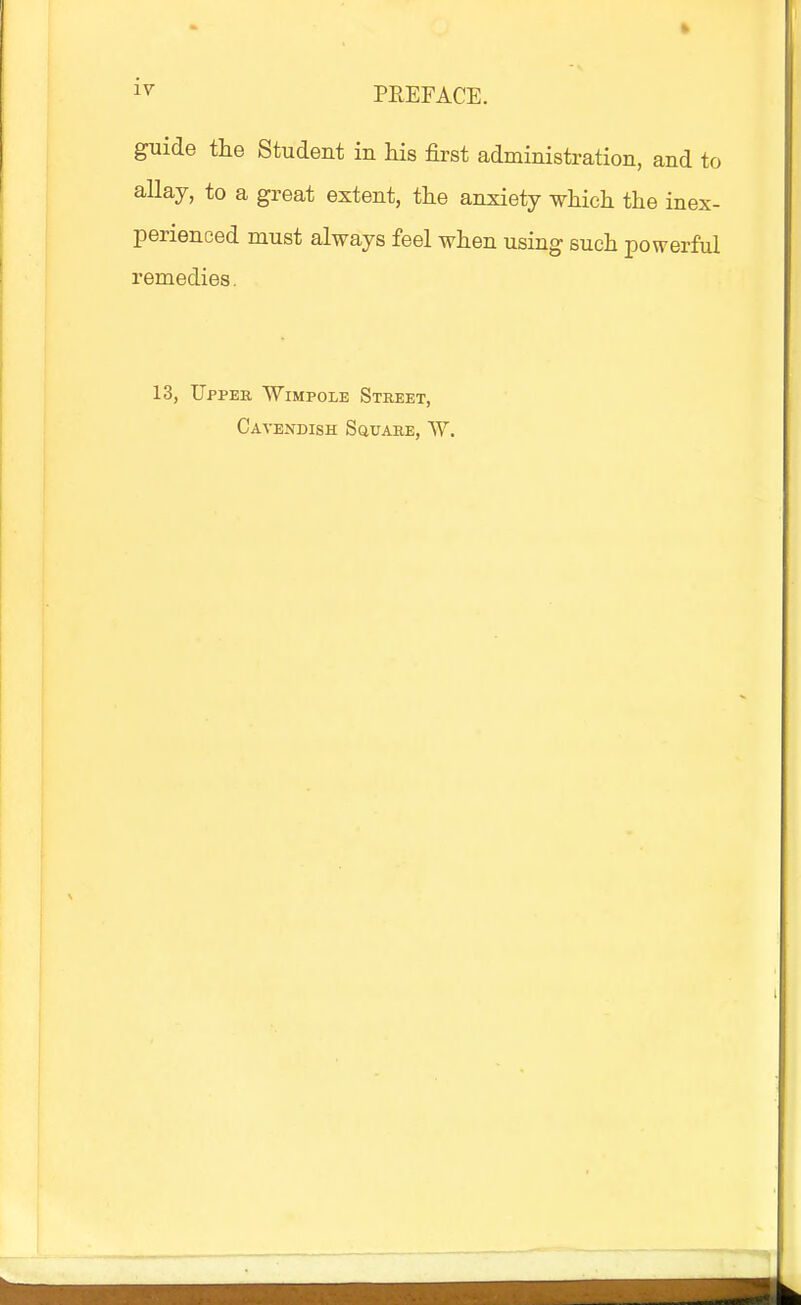 1^ PREFACE. guide the Student in his first administration, and to allay, to a great extent, tlie anxiety which the inex- perienced must always feel when using such powerful remedies. 13, Upper Wimpole Street, Caveisdish Square, ^Y.