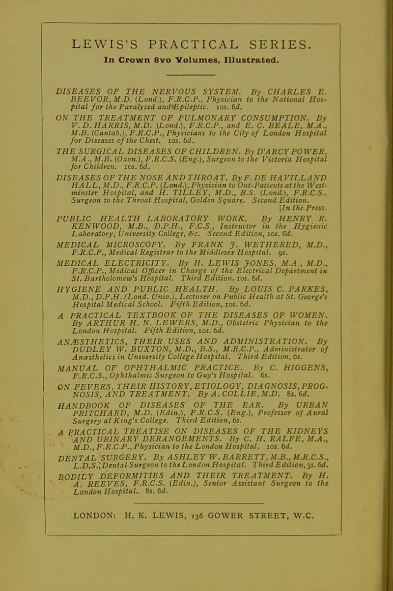 In Crown 8vo Volumes, Illustrated. DISEASES OF THE NERVOUS SYSTEM. By CHARLES E. BEEVOR, M.D. (Loml.), F.R.C.P., Physician to the National Hos- pital for the Paralysed and'Epileptic. los. 6d. ON THE TREATMENT OF PULMONARY CONSUMPTION. By V.D.HARRIS, M.D. (Lond.), F.R.C.P., and E. C. BEALE, M.A.. M.B. (Cantab.), F.R.C.P., Physicians to the City of London Hospital for Diseases of the Chest, los. 6d. THE SURGICAL DISEASES OF CHILDREN. ByD'ARCYPOWER, M.A., M.B. (Oxon.), F.R.C.S. {Eng.), Surgeon to the Victoria Hospital for Children, los. 6d. DISEASES OF THE NOSE AND THROAT. ByF.DE HAVILLAND HALL, U.D., F.R.C.P. {Lond.), Physician to Out-Patients at the West- minster Hospital, and H. TILLEY, M.D., B.S. (Lond.), F.R.C.S., Surgeon to the Throat Hospital, Golden Square. Second Edition. [In the Press. PUBLIC HEALTH LABORATORY WORK. By HENRY R. KENWOOD, M.B., D.P.H., F.C.S., Instructor in the Hygienic Laboratory, University College, &c. Second Edition, los. 6d. MEDICAL MICROSCOPY. By FRANK J. WBTHERED, M.D., F.R.C.P., Medical Registrar to the Middlesex Hospital, gs. MEDICAL ELECTRICITY. By H. LEWIS JONES, M.A , M.D., F.R.C.P., Medical Officer in Charge of the Electrical Department in St. Bartholomew's Hospital. Third Edition, los. 6d. HYGIENE AND PUBLIC HEALTH. By LOUIS C. PARKES, M.D., D.P.H. (Lond. Univ.), Lecturer on Public Health at St. George's Hospital Medical School. Fifth Edition, los. 6d. A PRACTICAL TEXTBOOK OF THE DISEASES OF WOMEN. By ARTHUR H. N. LEWERS, M.D., Obstetric Physician to the London Hospital. Fifth Edition, los. 6d. ANESTHETICS, THEIR USES AND ADMINISTRATION. By DUDLEY W. BUXTON, M.D., B.S., M.R.C.P., Administrator of Anesthetics in University College Hospital. Third Edition, 6s. MANUAL OF OPHTHALMIC PRACTICE. By C. HIGGBNS, F.R.C.S., Ophthalmic Surgeon to Guy's Hospital. 6s. ON FEVERS, THEIR HISTORY, ETIOLOGY, DIAGNOSIS, PROG- NOSIS, AND TREATMENT. By A.COLLIE,M.D. %s.6d. HANDBOOK OF DISEASES OF THE EAR. By URBAN PRITCHARD, M.D. (£rfi».), F.R.C.S. (Eng.), Professor of Aural Surgery at King's College. Third Edition, 6s. A PRACTICAL TREATISE ON DISEASES OF THE KIDNEYS 'and urinary DERANGEMENTS. By C. H. RALFE, M.A., M.D., F.R.C.P., Physician to the London Hospital. los. 6d. DENTAL SURGERY. By ASHLEY W. BARRETT, M.B., M.R.C.S., L.D.S.',Dental Surgeon to the London Hospital. Third Edition, 3S.6d. BODILY DEFORMITIES AND THEIR TREATMENT. By H. A. REEVES, F.R.C.S. {Edin.), Senior Assistant Surgeon to the London Hospital. 8s. 6rf. LONDON: H. K. LEWIS, 136 GOWER STREET, W.C.