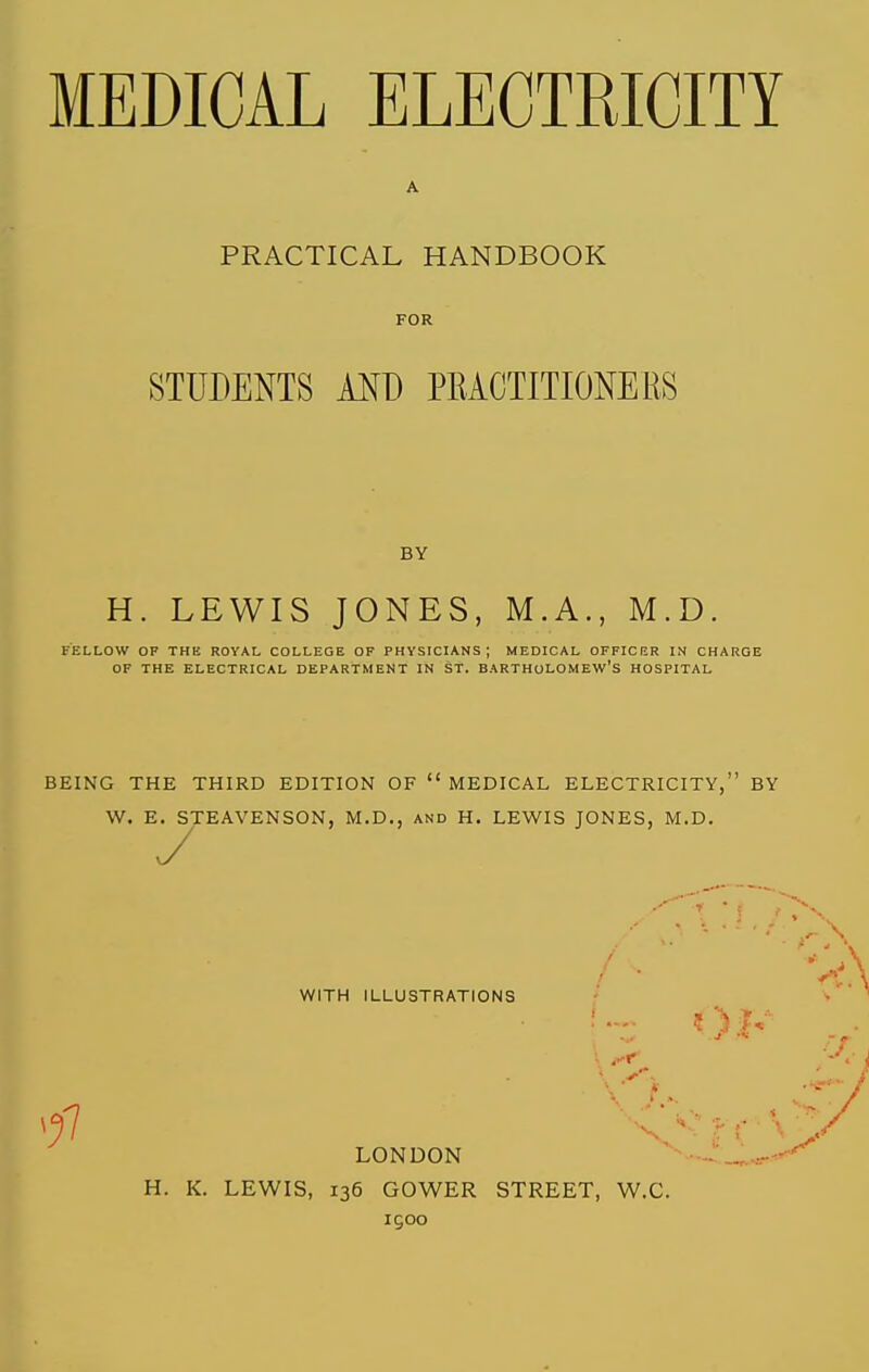 PRACTICAL HANDBOOK FOR STUDENTS AND PEACTITIONERS BY H. LEWIS JONES, M.A., M.D. FELLOW OF THE ROYAL COLLEGE OF PHYSICIANS; MEDICAL OFFICKR IN CHARGE OF THE ELECTRICAL DEPARTMENT IN St. BARTHOLOMEW'S HOSPITAL BEING THE THIRD EDITION OF  MEDICAL ELECTRICITY, BY W. E. STEAVENSON, M.D., and H. LEWIS JONES, M.D. WITH ILLUSTRATIONS Oh LONDON H. K. LEWIS, 136 GOWER STREET, W.C. I goo