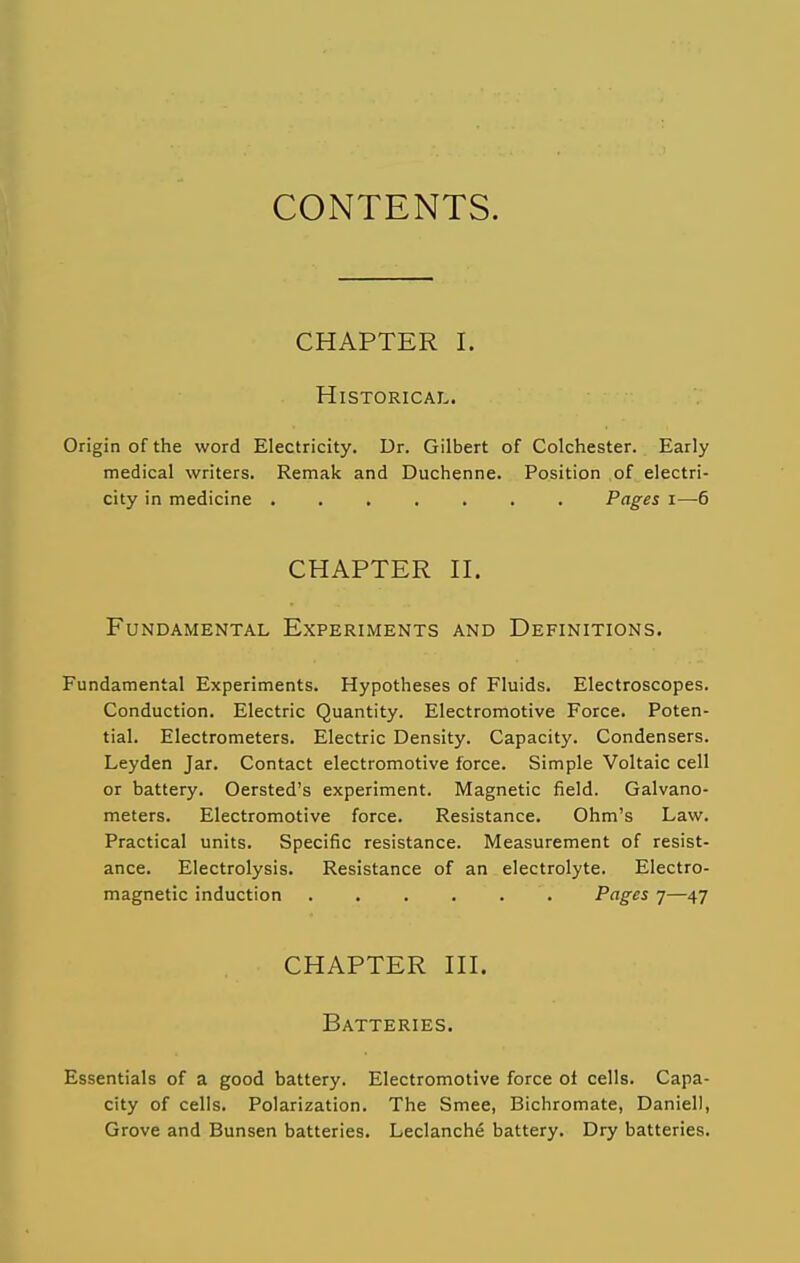 CONTENTS. CHAPTER I. Historical. Origin of the word Electricity. Dr. Gilbert of Colchester. Early medical writers. Remak and Duchenne. Position of electri- city in medicine Pages i—6 CHAPTER n. Fundamental Experiments and Definitions. Fundamental Experiments. Hypotheses of Fluids. Electroscopes. Conduction. Electric Quantity. Electromotive Force. Poten- tial. Electrometers. Electric Density. Capacity. Condensers. Leyden Jar. Contact electromotive force. Simple Voltaic cell or battery. Oersted's experiment. Magnetic field. Galvano- meters. Electromotive force. Resistance. Ohm's Law. Practical units. Specific resistance. Measurement of resist- ance. Electrolysis. Resistance of an electrolyte. Electro- magnetic induction Pages 7—47 CHAPTER HI. Batteries. Essentials of a good battery. Electromotive force ot cells. Capa- city of cells. Polarization. The Smee, Bichromate, Daniell, Grove and Bunsen batteries. Leclanche battery. Dry batteries.