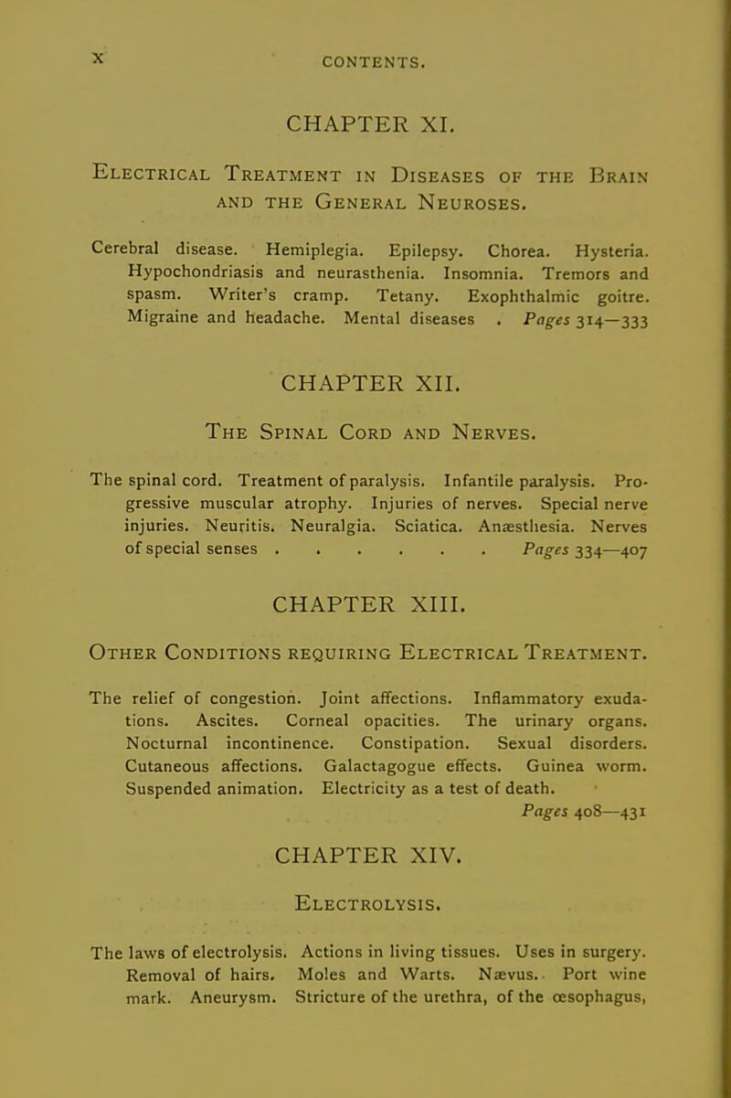 CHAPTER XI. Electrical Treatment in Diseases of the Brain AND the General Neuroses. Cerebral disease. Hemiplegia. Epilepsy. Chorea. Hysteria. Hypochondriasis and neurasthenia. Insomnia. Tremors and spasm. Writer's cramp. Tetany. Exophthalmic goitre. Migraine and headache. Mental diseases , Pages 314—333 CHAPTER Xn. The Spinal Cord and Nerves. The spinal cord. Treatment of paralysis. Infantile paralysis. Pro- gressive muscular atrophy. Injuries of nerves. Special nerve injuries. Neuritis. Neuralgia. Sciatica. Anaestliesia. Nerves of special senses Pages ^'i^—407 CHAPTER XHI. Other Conditions requiring Electrical Treatment. The relief of congestion. Joint affections. Inflammatory exuda- tions. Ascites. Corneal opacities. The urinary organs. Nocturnal incontinence. Constipation. Sexual disorders. Cutaneous affections. Galactagogue effects. Guinea worm. Suspended animation. Electricity as a test of death. Pages 408—431 CHAPTER XIV. Electrolysis. The laws of electrolysis. Actions in living tissues. Uses in surgery. Removal of hairs. Moles and Warts. Nsevus.. Port wine mark. Aneurysm. Stricture of the urethra, of the oesophagus,