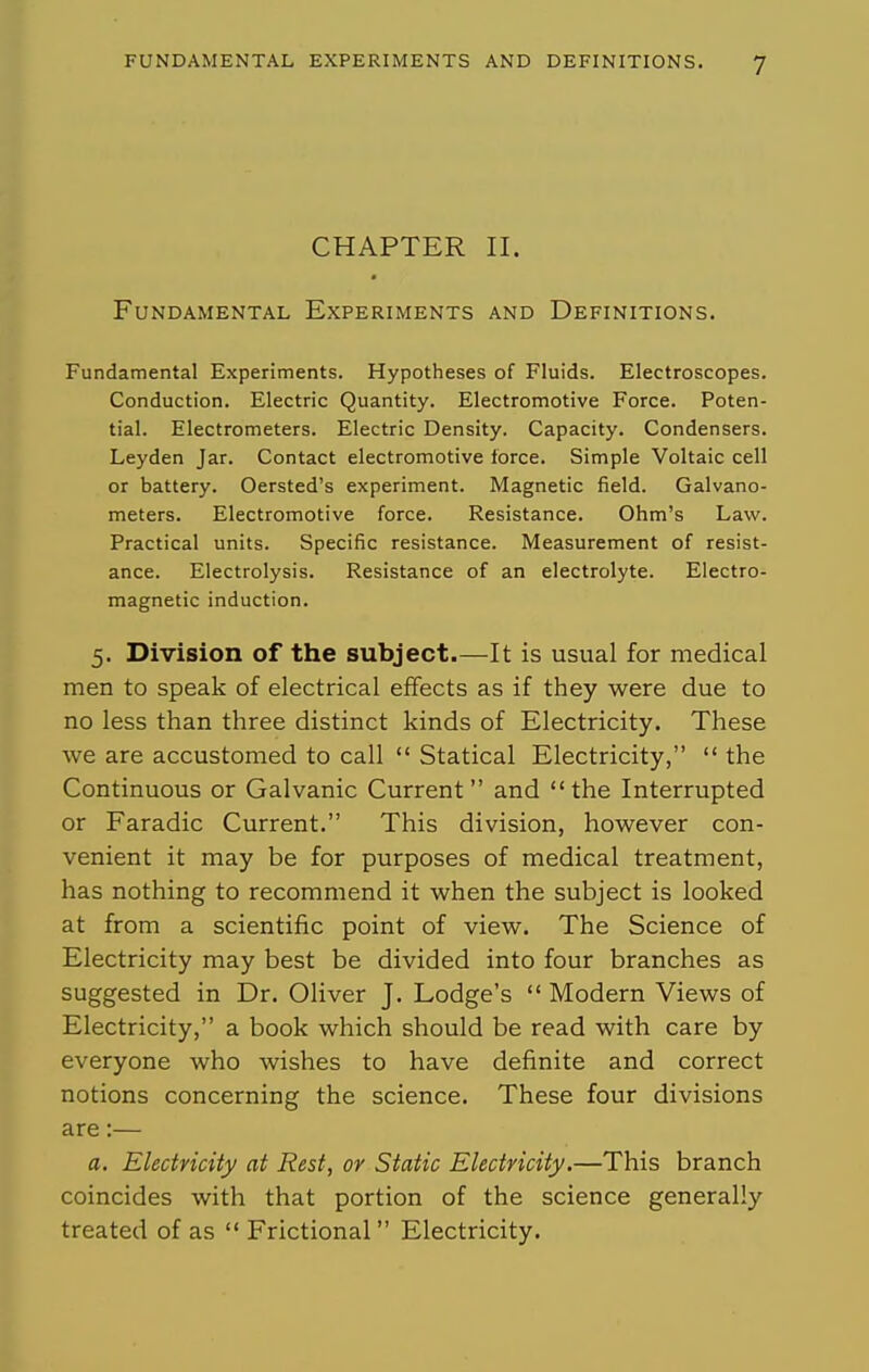 CHAPTER II. Fundamental Experiments and Definitions. Fundamental Experiments. Hypotheses of Fluids. Electroscopes. Conduction. Electric Quantity. Electromotive Force. Poten- tial. Electrometers. Electric Density. Capacity. Condensers. Leyden Jar. Contact electromotive force. Simple Voltaic cell or battery. Oersted's experiment. Magnetic field. Galvano- meters. Electromotive force. Resistance. Ohm's Law. Practical units. Specific resistance. Measurement of resist- ance. Electrolysis. Resistance of an electrolyte. Electro- magnetic induction. 5. Division of the subject.—It is usual for medical men to speak of electrical effects as if they were due to no less than three distinct kinds of Electricity. These we are accustomed to call  Statical Electricity,  the Continuous or Galvanic Current and the Interrupted or Faradic Current. This division, however con- venient it may be for purposes of medical treatment, has nothing to recommend it when the subject is looked at from a scientific point of view. The Science of Electricity may best be divided into four branches as suggested in Dr. Oliver J. Lodge's  Modern Views of Electricity, a book which should be read with care by everyone who wishes to have definite and correct notions concerning the science. These four divisions are:— a. Electricity at Rest, or Static Electricity.—This branch coincides with that portion of the science generally treated of as  Frictional Electricity.