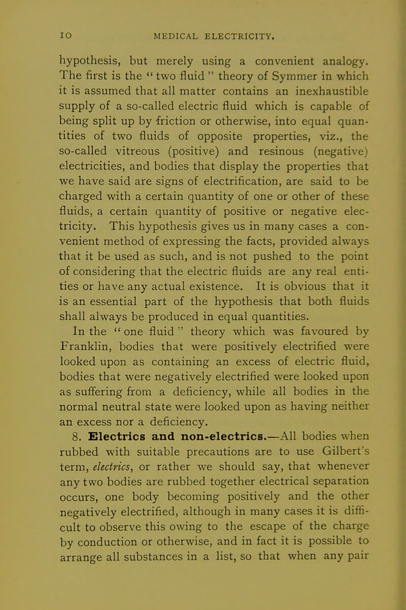 hypothesis, but merely using a convenient analogy. The first is the  two fluid  theory of Symmer in which it is assumed that all matter contains an inexhaustible supply of a so-called electric fluid which is capable of being split up by friction or otherwise, into equal quan- tities of two fluids of opposite properties, viz., the so-called vitreous (positive) and resinous (negative) electricities, and bodies that display the properties that we have said are signs of electrification, are said to be charged with a certain quantity of one or other of these fluids, a certain quantity of positive or negative elec- tricity. This hypothesis gives us in many cases a con- venient method of expressing the facts, provided always that it be used as such, and is not pushed to the point of considering that the electric fluids are any real enti- ties or have any actual existence. It is obvious that it is an essential part of the hypothesis that both fluids shall always be produced in equal quantities. In the  one fluid  theory which was favoured by Franklin, bodies that were positively electrified were looked upon as containing an excess of electric fluid, bodies that were negatively electrified were looked upon as suffering from a deficiency, while all bodies in the normal neutral state were looked upon as having neither an excess nor a deficiency. 8. Electrics and non-electrics.—All bodies when rubbed with suitable precautions are to use Gilbert's term, electrics, or rather we should say, that whenever any two bodies are rubbed together electrical separation occurs, one body becoming positively and the other negatively electrified, although in many cases it is diffi- cult to observe this owing to the escape of the charge by conduction or otherwise, and in fact it is possible to arrange all substances in a list, so that when any pair