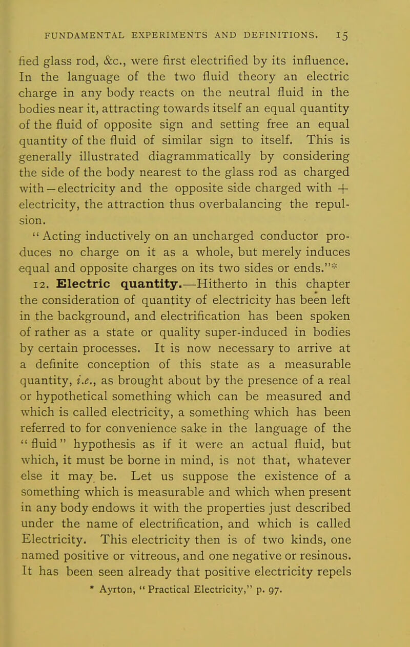 fied glass rod, &c., were first electrified by its influence. In the language of the two fluid theory an electric charge in any body reacts on the neutral fluid in the bodies near it, attracting towards itself an equal quantity of the fluid of opposite sign and setting free an equal quantity of the fluid of similar sign to itself. This is generally illustrated diagrammatically by considering the side of the body nearest to the glass rod as charged with —electricity and the opposite side charged with + electricity, the attraction thus overbalancing the repul- sion.  Acting inductively on an uncharged conductor pro- duces no charge on it as a whole, but merely induces equal and opposite charges on its two sides or ends.* 12. Electric quantity.—Hitherto in this chapter the consideration of quantity of electricity has been left in the background, and electrification has been spoken of rather as a state or quality super-induced in bodies by certain processes. It is now necessary to arrive at a definite conception of this state as a measurable quantity, i.e., as brought about by the presence of a real or hypothetical something which can be measured and which is called electricity, a something which has been referred to for convenience sake in the language of the fluid hypothesis as if it were an actual fluid, but which, it must be borne in mind, is not that, whatever else it may be. Let us suppose the existence of a something which is measurable and which when present in any body endows it with the properties just described under the name of electrification, and which is called Electricity. This electricity then is of two kinds, one named positive or vitreous, and one negative or resinous. It has been seen already that positive electricity repels * Ayrton,  Practical Electricity, p. 97.