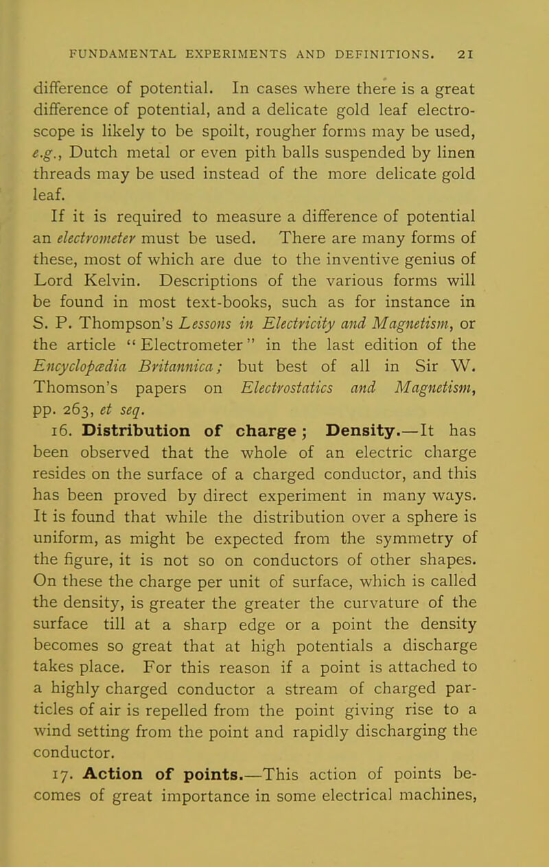 difference of potential. In cases where there is a great diflference of potential, and a delicate gold leaf electro- scope is likely to be spoilt, rougher forms may be used, e.g., Dutch metal or even pith balls suspended by linen threads may be used instead of the more delicate gold leaf. If it is required to measure a difference of potential an electrometer must be used. There are many forms of these, most of which are due to the inventive genius of Lord Kelvin. Descriptions of the various forms will be found in most text-books, such as for instance in S. P. Thompson's Lessons in Electricity and Magnetism, or the article Electrometer in the last edition of the Encyclopedia Britannica; but best of all in Sir W. Thomson's papers on Electrostatics and Magnetism, pp. 263, et seq, 16. Distribution of charge ; Density.—It has been observed that the whole of an electric charge resides on the surface of a charged conductor, and this has been proved by direct experiment in many ways. It is found that while the distribution over a sphere is uniform, as might be expected from the symmetry of the figure, it is not so on conductors of other shapes. On these the charge per unit of surface, which is called the density, is greater the greater the curvature of the surface till at a sharp edge or a point the density becomes so great that at high potentials a discharge takes place. For this reason if a point is attached to a highly charged conductor a stream of charged par- ticles of air is repelled from the point giving rise to a wind setting from the point and rapidly discharging the conductor. 17. Action of points.—This action of points be- comes of great importance in some electrical machines,