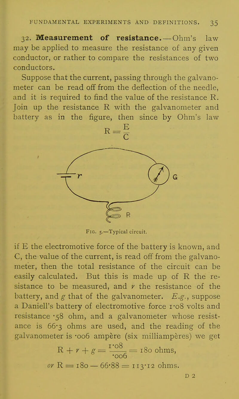 32. Measurement of resistance. — Ohm's law may be applied to measure the resistance of any given conductor, or rather to compare the resistances of two conductors. Suppose that the current, passing through the galvano- meter can be read off from the deflection of the needle, and it is required to find the value of the resistance R. Join up the resistance R with the galvanometer and battery as in the figure, then since by Ohm's law Fig. 5.—Typical circuit. if E the electromotive force of the battery is known, and C, the value of the current, is read off from the galvano- meter, then the total resistance of the circuit can be easily calculated. But this is made up of R the re- sistance to be measured, and r the resistance of the battery, and ^ that of the galvanometer. E.g., suppose a Daniell's battery of electromotive force i-o8 volts and resistance '58 ohm, and a galvanometer whose resist- ance is 66'3 ohms are used, and the reading of the galvanometer is -006 ampere (six milliamperes) we get R + r + g = ^ °^ =180 ohms, •006 0;' R = 180 — 66'88 = 113-12 ohms. D 2