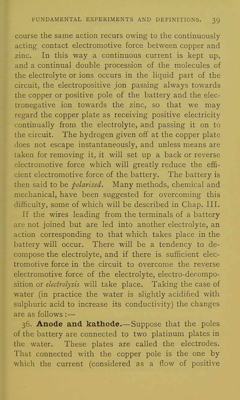 course the same action recurs owing to the continuously acting contact electromotive force between copper and zinc. In this way a continuous current is kept up, and a continual double procession of the molecules of the electrolyte or ions occurs in the liquid part of the circuit, the electropositive ion passing always towards the copper or positive pole of the battery and the elec- tronegative ion towards the zinc, so that we may regard the copper plate as receiving positive electricity continually from the electrolyte, and passing it on to the circuit. The hydrogen given off at the copper plate does not escape instantaneously, and unless means are taken for removing it, it will set up a back or reverse electromotive force which will greatly reduce the effi- cient electromotive force of the battery. The battery is then said to be polarized. Many methods, chemical and mechanical, have been suggested for overcoming this difficulty, some of which will be described in Chap. III. If the wires leading from the terminals of a battery are not joined but are led into another electrolyte, an action corresponding to that which takes place in the battery will occur. There will be a tendency to de- compose the electrolyte, and if there is sufficient elec- tromotive force in the circuit to overcome the reverse electromotive force of the electrolyte, electro-decompo- sition or electrolysis will take place. Taking the case of water (in practice the water is slightly acidified with sulphuric acid to increase its conductivity) the changes are as follows :— 36. Anode and kathode.—Suppose that the poles of the battery are connected to two platinum plates in the water. These plates are called the electrodes. That connected with the copper pole is the one by which the current (considered as a flow of positive