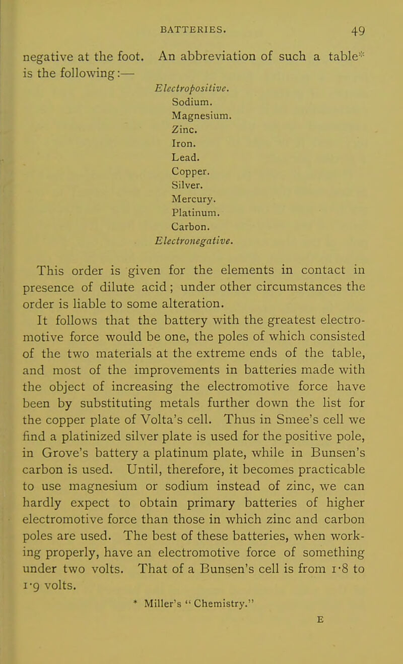 negative at the foot. An abbreviation of such a table* is the following:— Electropositive. Sodium. Magnesium. Zinc. Iron. Lead. Copper. Silver. Mercury. Platinum. Carbon. E lectronega tlve. This order is given for the elements in contact in presence of dilute acid; under other circumstances the order is liable to some alteration. It follows that the battery with the greatest electro- motive force would be one, the poles of which consisted of the two materials at the extreme ends of the table, and most of the improvements in batteries made with the object of increasing the electromotive force have been by substituting metals further down the list for the copper plate of Volta's cell. Thus in Smee's cell we find a platinized silver plate is used for the positive pole, in Grove's battery a platinum plate, while in Bunsen's carbon is used. Until, therefore, it becomes practicable to use magnesium or sodium instead of zinc, we can hardly expect to obtain primary batteries of higher electromotive force than those in which zinc and carbon poles are used. The best of these batteries, when work- ing properly, have an electromotive force of something under two volts. That of a Bunsen's cell is from i'8 to I'9 volts. * Miller's  Chemistry. E