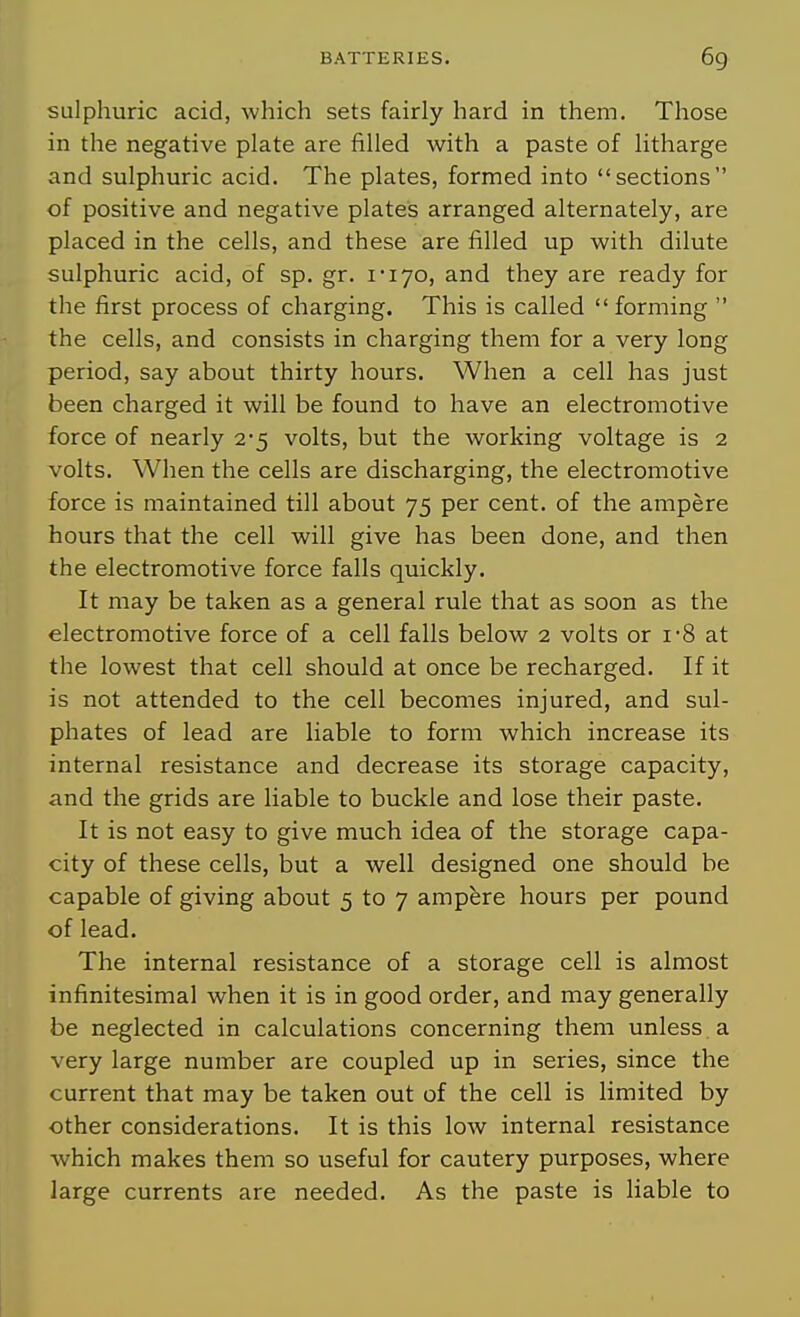sulphuric acid, which sets fairly hard in them. Those in the negative plate are filled with a paste of litharge and sulphuric acid. The plates, formed into sections of positive and negative plates arranged alternately, are placed in the cells, and these are filled up with dilute sulphuric acid, of sp. gr. I'lyo, and they are ready for the first process of charging. This is called forming  the cells, and consists in charging them for a very long period, say about thirty hours. When a cell has just been charged it will be found to have an electromotive force of nearly 2-5 volts, but the working voltage is 2 volts. When the cells are discharging, the electromotive force is maintained till about 75 per cent, of the ampere hours that the cell will give has been done, and then the electromotive force falls quickly. It may be taken as a general rule that as soon as the electromotive force of a cell falls below 2 volts or i-8 at the lowest that cell should at once be recharged. If it is not attended to the cell becomes injured, and sul- phates of lead are liable to form which increase its internal resistance and decrease its storage capacity, and the grids are liable to buckle and lose their paste. It is not easy to give much idea of the storage capa- city of these cells, but a well designed one should be capable of giving about 5 to 7 ampere hours per pound of lead. The internal resistance of a storage cell is almost infinitesimal when it is in good order, and may generally be neglected in calculations concerning them unless a very large number are coupled up in series, since the current that may be taken out of the cell is limited by other considerations. It is this low internal resistance which makes them so useful for cautery purposes, where large currents are needed. As the paste is liable to