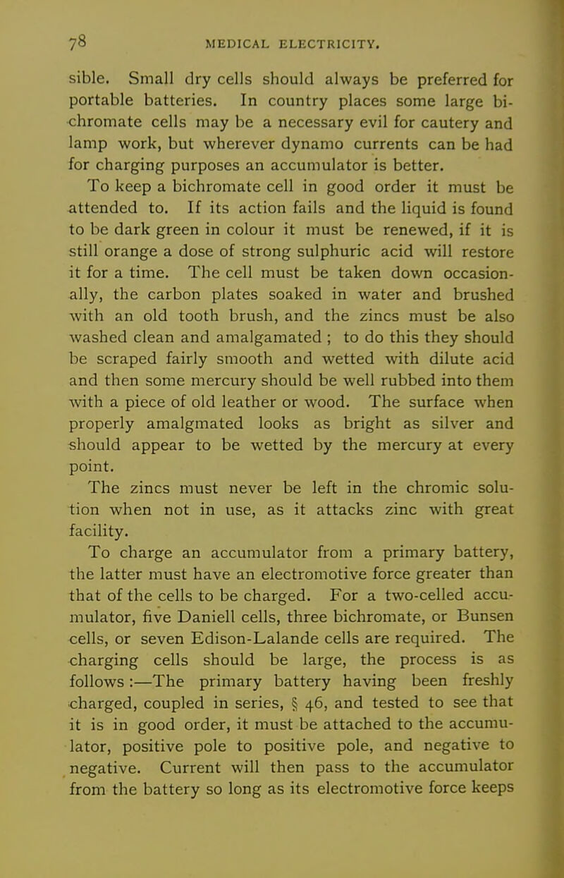 sible. Small dry cells should always be preferred for portable batteries. In country places some large bi- chromate cells may be a necessary evil for cautery and lamp work, but wherever dynamo currents can be had for charging purposes an accumulator is better. To keep a bichromate cell in good order it must be attended to. If its action fails and the liquid is found to be dark green in colour it must be renewed, if it is still orange a dose of strong sulphuric acid will restore it for a time. The cell must be taken down occasion- ally, the carbon plates soaked in water and brushed with an old tooth brush, and the zincs must be also washed clean and amalgamated ; to do this they should be scraped fairly smooth and wetted with dilute acid and then some mercury should be well rubbed into them Avith a piece of old leather or wood. The surface when properly amalgmated looks as bright as silver and should appear to be wetted by the mercury at every point. The zincs must never be left in the chromic solu- tion when not in use, as it attacks zinc with great facility. To charge an accumulator from a primary battery, the latter must have an electromotive force greater than that of the cells to be charged. For a two-celled accu- mulator, five Daniell cells, three bichromate, or Bunsen cells, or seven Edison-Lalande cells are required. The •charging cells should be large, the process is as follows:—The primary battery having been freshly charged, coupled in series, § 46, and tested to see that it is in good order, it must be attached to the accumu- lator, positive pole to positive pole, and negative to negative. Current will then pass to the accumulator from the battery so long as its electromotive force keeps