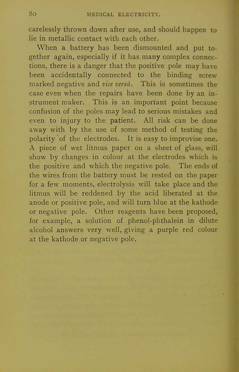 bo MEDICAL liLKCTRICnv. carelessly thrown down after use, and should happen to lie in metallic contact with each other. When a battery has been dismounted and put to- gether again, especially if it has many complex connec- tions, there is a danger that the positive pole may have been accidentally connected to the binding screw marked negative and vice versa. This is sometimes the case even when the repairs have been done by an in- strument maker. This is an important point because confusion of the poles may lead to serious mistakes and even to injury to the patient. All risk can be done away with by the use of some method of testing the polarity of the electrodes. It is easy to improvise one. A piece of wet litmus paper on a sheet of glass, will show by changes in colour at the electrodes which is the positive and which the negative pole. The ends of the wires from the battery must be rested on the paper for a few moments, electrolysis will take place and the litmus will be reddened by the acid liberated at the anode or positive pole, and will turn blue at the kathode or negative pole. Other reagents have been proposed, for example, a solution of phenol-phthalein in dilute alcohol answers very well, giving a purple red colour at the kathode or negative pole.