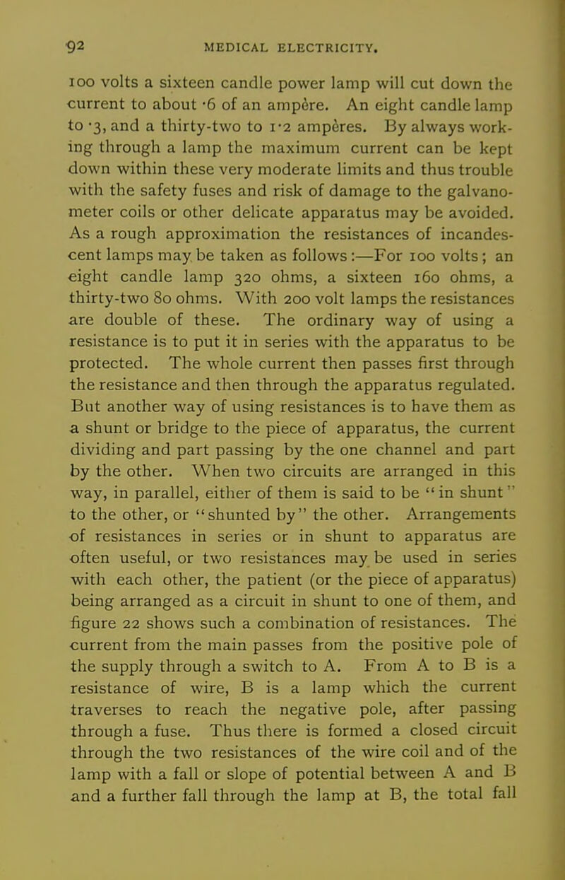 loo volts a sixteen candle power lamp will cut down the current to about '5 of an ampdre. An eight candle lamp to '3, and a thirty-two to i'2 amperes. By always work- ing through a lamp the maximum current can be kept down within these very moderate limits and thus trouble with the safety fuses and risk of damage to the galvano- meter coils or other delicate apparatus may be avoided. As a rough approximation the resistances of incandes- cent lamps may, be taken as follows :—For loo volts ; an eight candle lamp 320 ohms, a sixteen 160 ohms, a thirty-two 80 ohms. With 200 volt lamps the resistances are double of these. The ordinary way of using a resistance is to put it in series with the apparatus to be protected. The whole current then passes first through the resistance and then through the apparatus regulated. But another way of using resistances is to have them as a shunt or bridge to the piece of apparatus, the current dividing and part passing by the one channel and part by the other. When two circuits are arranged in this way, in parallel, either of them is said to be  in shunt' to the other, or shunted by the other. Arrangements of resistances in series or in shunt to apparatus are often useful, or two resistances may be used in series with each other, the patient (or the piece of apparatus) being arranged as a circuit in shunt to one of them, and figure 22 shows such a combination of resistances. The current from the main passes from the positive pole of the supply through a switch to A. From A to B is a resistance of wire, B is a lamp which the current traverses to reach the negative pole, after passing through a fuse. Thus there is formed a closed circuit through the two resistances of the wire coil and of the lamp with a fall or slope of potential between A and B and a further fall through the lamp at B, the total fall