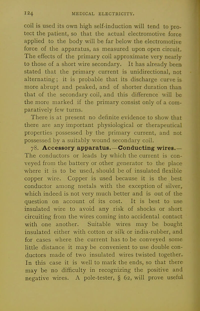 coil is used its own high self-induction will tend to pro- tect the patient, so that the actual electromotive force applied to the body will be far below the electromotive force of the apparatus, as measured upon open circuit. The effects of the primary coil approximate very nearly to those of a short wire secondary. It has already been stated that the primary current is unidirectional, not alternating; it is probable that its discharge curve is more abrupt and peaked, and of shorter duration than that of the secondary coil, and this difference will be the more marked if the primary consist only of a com- paratively few turns. There is at present no definite evidence to show that there are any important physiological or therapeutical properties possessed by the primary current, and not possessed by a suitably wound secondary coil. 78. Accessory apparatus.—Conducting; wires.— The conductors or leads by which the current is con- veyed from the battery or other generator to the place where it is to be used, should be of insulated flexible copper wire. Copper is used because it is the best conductor among metals with the exception of silver^ which indeed is not very much better and is out of the question on account of its cost. It is best to use insulated wire to avoid any risk of shocks or short circuiting from the wires coming into accidental contact with one another. Suitable wires may be bought insulated either with cotton or silk or india-rubber, and for cases where the current has to be conveyed some little distance it may be convenient to use double con- ductors made of two insulated wires twisted together.. In this case it is well to mark the ends, so that there may be no difficulty in recognizing the positive and negative wires. A pole-tester, § 62, will prove useful