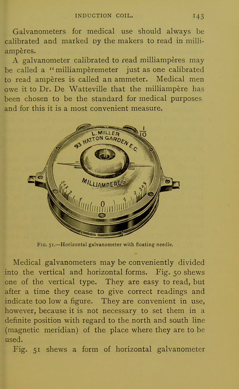 Galvanometers for medical use should always be calibrated and marked oy the makers to read in milli- amperes. A galvanometer calibrated to read milliamperes may be called a  milliamperemeter just as one calibrated to read amperes is called an ammeter. Medical men owe it to Dr. De Watteville that the milliampere has been chosen to be the standard for medical purposes and for this it is a most convenient measure. Fig. 51.—Horizontal galvanometer with floating needle. Medical galvanometers may be conveniently divided into the vertical and horizontal forms. Fig. 50 shews one of the vertical type. They are easy to read, but after a time they cease to give correct readings and indicate too low a figure. They are convenient in use, however, because it is not necessary to set them in a definite position with regard to the north and south line (magnetic meridian) of the place where they are to be used. Fig. 51 shews a form of horizontal galvanometer