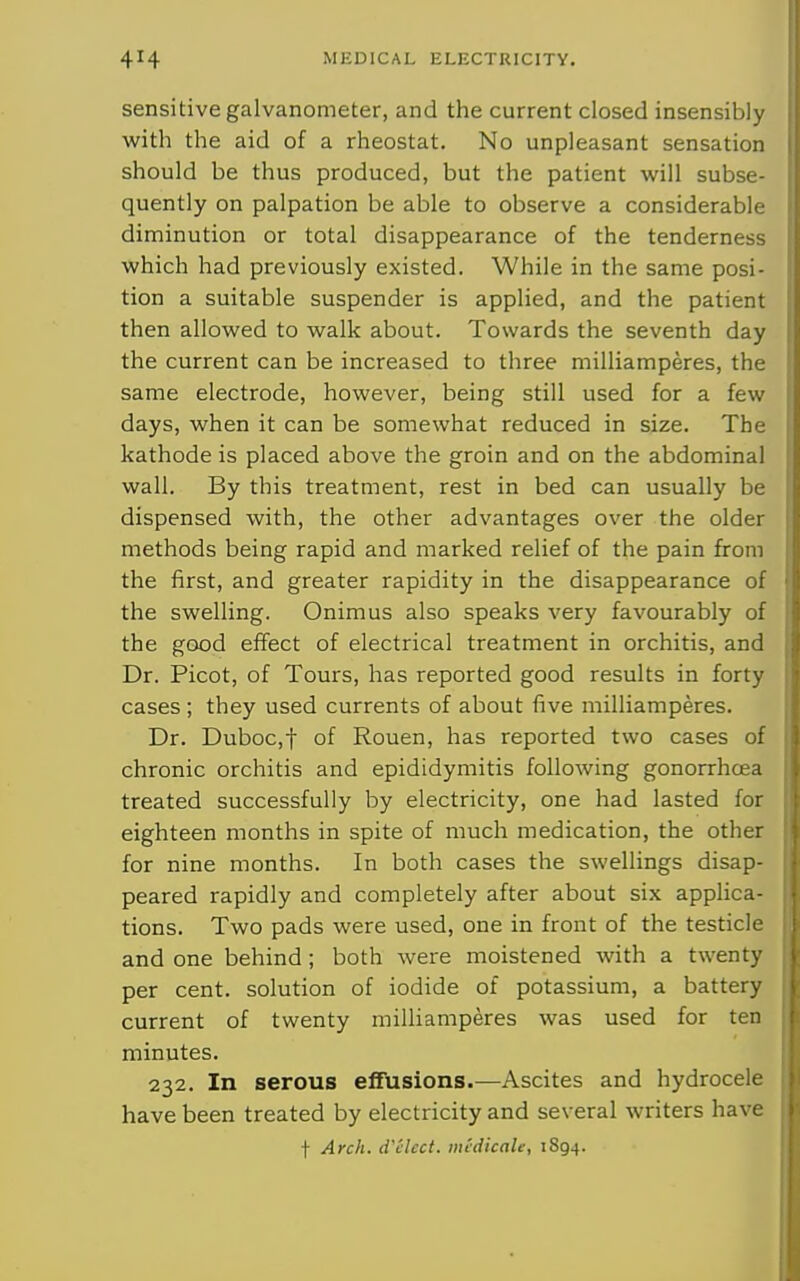 sensitive galvanometer, and the current closed insensibly with the aid of a rheostat. No unpleasant sensation should be thus produced, but the patient will subse- quently on palpation be able to observe a considerable diminution or total disappearance of the tenderness which had previously existed. While in the same posi- tion a suitable suspender is applied, and the patient then allowed to walk about. Towards the seventh day the current can be increased to three milliamperes, the same electrode, however, being still used for a few days, when it can be somewhat reduced in size. The kathode is placed above the groin and on the abdominal wall. By this treatment, rest in bed can usually be dispensed with, the other advantages over the older methods being rapid and marked relief of the pain from the first, and greater rapidity in the disappearance of the swelling. Onimus also speaks very favourably of the good effect of electrical treatment in orchitis, and Dr. Picot, of Tours, has reported good results in forty cases; they used currents of about five milliamperes. Dr. Duboc,t of Rouen, has reported two cases of chronic orchitis and epididymitis following gonorrhoea treated successfully by electricity, one had lasted for eighteen months in spite of much medication, the other for nine months. In both cases the swellings disap- peared rapidly and completely after about six applica- tions. Two pads were used, one in front of the testicle and one behind; both were moistened with a twenty per cent, solution of iodide of potassium, a battery current of twenty milliamperes was used for ten minutes. 232. In serous effusions.—Ascites and hydrocele have been treated by electricity and several writers have t Arch. d'Hcct. midicaU, 1S94.