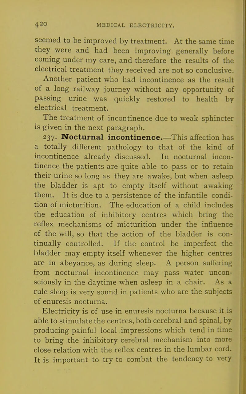 seemed to be improved by treatment. At the same time they were and had been improving generally before coming under my care, and therefore the results of the electrical treatment they received are not so conclusive. Another patient who had incontinence as the result of a long railway journey without any opportunity of passing urine was quickly restored to health by electrical treatment. The treatment of incontinence due to weak sphincter is given in the next paragraph. 237. Nocturnal incontinence.—This affection has a totally different pathology to that of the kind of incontinence already discussed. In nocturnal incon- tinence the patients are quite able to pass or to retain their urine so long as they are awake, but when asleep the bladder is apt to empty itself without awaking them. It is due to a persistence of the infantile condi- tion of micturition. The education of a child includes the education of inhibitory centres which bring the reflex mechanisms of micturition under the influence of the will, so that the action of the bladder is con- tinually controlled. If the control be imperfect the i bladder may empty itself whenever the higher centres | are in abeyance, as during sleep. A person suffering i from nocturnal incontinence may pass water uncon- sciously in the daytime when asleep in a chair. As a j rule sleep is very sound in patients who are the subjects \ i of enuresis nocturna. j Electricity is of use in enuresis nocturna because it is jjl able to stimulate the centres, both cerebral and spinal, by ;; 1 producing painful local impressions which tend in time to bring the inhibitory cerebral mechanism into more : S close relation with the reflex centres in the lumbar cord, j J It is important to try to combat the tendency to very ; \