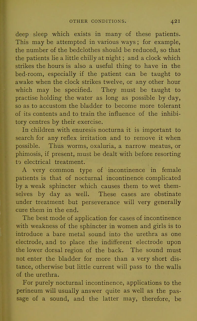 deep sleep which exists in many of these patients. This may be attempted in various ways ; for example, the number of the bedclothes should be reduced, so that the patients lie a little chilly at night; and a clock which strikes the hours is also a useful thing to have in the bed-room, especially if the patient can be taught to awake when the clock strikes twelve, or any other hour which may be specified. They must be taught to practise holding the water as long as possible by day, so as to accustom the bladder to become more tolerant of its contents and to train the influence of the inhibi- tory centres by their exercise. In children with enuresis nocturna it is important to search for any reflex irritation and to remove it when possible. Thus worms, oxaluria, a narrow meatus, or phimosis, if present, must be dealt with before resorting to electrical treatment. A very common type of incontinence in female patients is that of nocturnal incontinence complicated by a weak sphincter which causes them to wet them- selves by day as well. These cases are obstinate under treatment but perseverance will very generally cure them in the end. The best mode of application for cases of incontinence with weakness of the sphincter in women and girls is to introduce a bare metal sound into the urethra as one electrode, and to place the indifferent electrode upon the lower dorsal region of the back. The sound must not enter the bladder for more than a very short dis- tance, otherwise but little current will pass to the walls of the urethra. For purely nocturnal incontinence, applications to the perineum will usually answer quite as well as the pas- sage of a sound, and the latter may, therefore, be