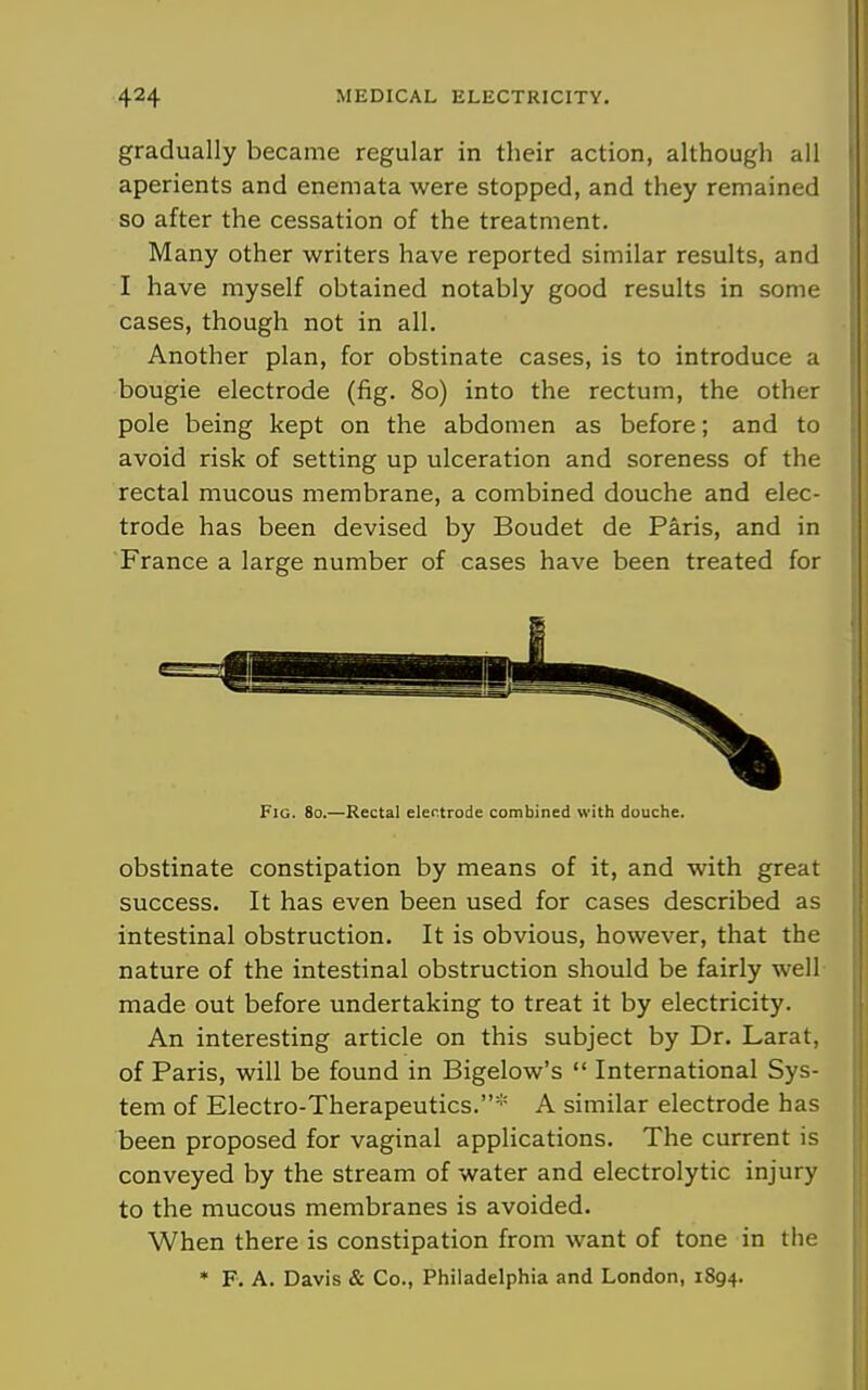 gradually became regular in their action, although all aperients and enemata were stopped, and they remained so after the cessation of the treatment. Many other writers have reported similar results, and I have myself obtained notably good results in some cases, though not in all. Another plan, for obstinate cases, is to introduce a bougie electrode (fig. 80) into the rectum, the other pole being kept on the abdomen as before; and to avoid risk of setting up ulceration and soreness of the rectal mucous membrane, a combined douche and elec- trode has been devised by Boudet de Paris, and in France a large number of cases have been treated for Fig. 80.—Rectal elertrode combined with douche. obstinate constipation by means of it, and with great success. It has even been used for cases described as intestinal obstruction. It is obvious, however, that the nature of the intestinal obstruction should be fairly well made out before undertaking to treat it by electricity. An interesting article on this subject by Dr. Larat, of Paris, will be found in Bigelow's  International Sys- tem of Electro-Therapeutics.* A similar electrode has been proposed for vaginal applications. The current is conveyed by the stream of water and electrolytic injury to the mucous membranes is avoided. When there is constipation from want of tone in the • F. A. Davis & Co., Philadelphia and London, 1894.