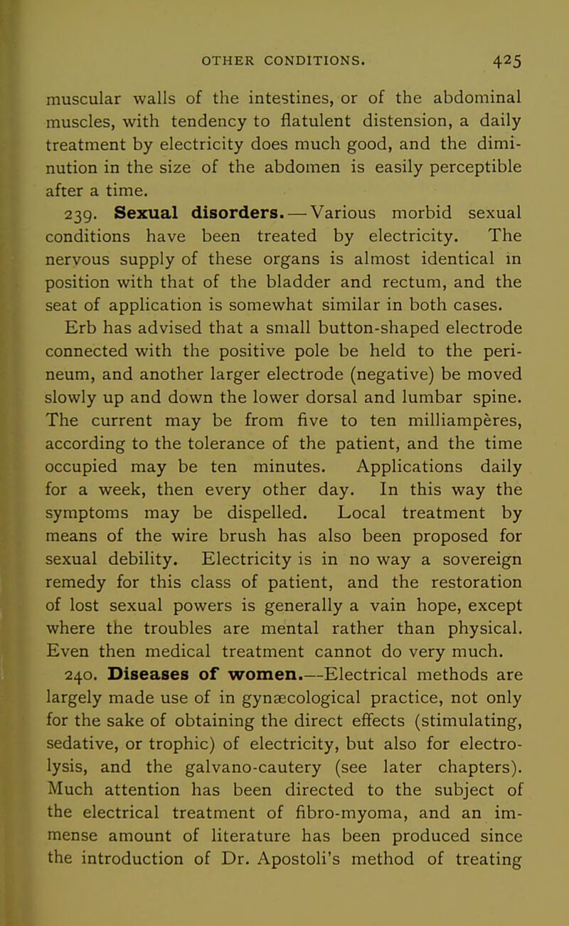 muscular walls of the intestines, or of the abdominal muscles, with tendency to flatulent distension, a daily treatment by electricity does much good, and the dimi- nution in the size of the abdomen is easily perceptible after a time. 239. Sexual disorders. — Various morbid sexual conditions have been treated by electricity. The nervous supply of these organs is almost identical in position with that of the bladder and rectum, and the seat of application is somewhat similar in both cases. Erb has advised that a small button-shaped electrode connected with the positive pole be held to the peri- neum, and another larger electrode (negative) be moved slowly up and down the lower dorsal and lumbar spine. The current may be from five to ten milliamperes, according to the tolerance of the patient, and the time occupied may be ten minutes. Applications daily for a week, then every other day. In this way the symptoms may be dispelled. Local treatment by means of the wire brush has also been proposed for sexual debility. Electricity is in no way a sovereign remedy for this class of patient, and the restoration of lost sexual powers is generally a vain hope, except where the troubles are mental rather than physical. Even then medical treatment cannot do very much. 240. Diseases of women.—Electrical methods are largely made use of in gynaecological practice, not only for the sake of obtaining the direct effects (stimulating, sedative, or trophic) of electricity, but also for electro- lysis, and the galvano-cautery (see later chapters). Much attention has been directed to the subject of the electrical treatment of fibro-myoma, and an im- mense amount of literature has been produced since the introduction of Dr. Apostoli's method of treating