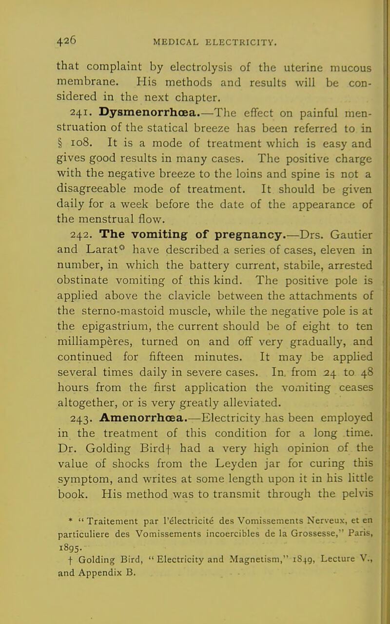 that complaint by electrolysis of the uterine mucous membrane. His methods and results will be con- sidered in the next chapter. 241. Dysmenorrhoea—The effect on painful men- struation of the statical breeze has been referred to in § 108. It is a mode of treatment which is easy and gives good results in many cases. The positive charge with the negative breeze to the loins and spine is not a disagreeable mode of treatment. It should be given daily for a week before the date of the appearance of the menstrual flow. 242. The vomiting of pregnancy.—Drs. Gautier and Larat* have described a series of cases, eleven in number, in which the battery current, stabile, arrested obstinate vomiting of this kind. The positive pole is applied above the clavicle between the attachments of the sterno-mastoid muscle, while the negative pole is at the epigastrium, the current should be of eight to ten milliamperes, turned on and off very gradually, and continued for fifteen minutes. It may be appHed several times daily in severe cases. In, from 24 to 48 hours from the first application the vomiting ceases altogether, or is very greatly alleviated. 243. Amenorrhoea.—Electricity has been employed in the treatment of this condition for a long time. Dr. Golding Birdf had a very high opinion of the value of shocks from the Leyden jar for curing this symptom, and writes at some length upon it in his little book. His method was to transmit through the pelvis *  Traitement par I'electricite des Vomissements Nerveux, et en particuliere des Vomissements incoercibles de la Grossesse,' Paris, 1895. t Golding Bird,  Electricity and Magnetism, 1849, Lecture V., and Appendix B.