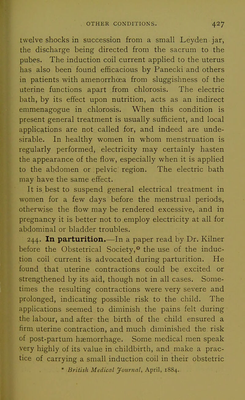 twelve shocks in succession from a small Leyden jar, the discharge being directed from the sacrum to the pubes. The induction coil current applied to the uterus has also been found efficacious by Panecki and others in patients with amenorrhoea from sluggishness of the uterine functions apart from chlorosis. The electric bath, by its effect upon nutrition, acts as an indirect emmenagogue in chlorosis. When this condition is present general treatment is usually sufficient, and local applications are not called for, and indeed are unde- sirable. In healthy women in whom menstruation is regularly performed, electricity may certainly hasten the appearance of the flow, especially when it is applied to the abdomen or pelvic region. The electric bath may have the same effect. It is best to suspend general electrical treatment in women for a few days before the menstrual periods, otherwise the flow may be rendered excessive, and in pregnancy it is better not to employ electricity at all for abdominal or bladder troubles. 244. In parturition.—In a paper read by Dr. Kilner before the Obstetrical Society,** the use of the induc- tion coil current is advocated during parturition. He found that uterine contractions could be excited or strengthened by its aid, though not in all cases. Some- times the resulting contractions were very severe and prolonged, indicating possible risk to the child. The applications seemed to diminish the pains felt during the labour, and after the birth of the child ensured a firm uterine contraction, and much diminished the risk of post-partum haemorrhage. Some medical men speak very highly of its value in childbirth, and make a prac- tice of carrying a small induction coil in their obstetric * British Medical journal, April, 1884.