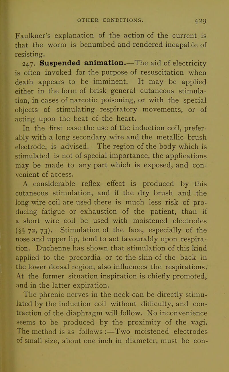 Faulkner's explanation of the action of the current is that the worm is benumbed and rendered incapable of resisting, 247. Suspended animation.—The aid of electricity is often invoked for the purpose of resuscitation when death appears to be imminent. It may be applied either in the form of brisk general cutaneous stimula- tion, in cases of narcotic poisoning, or with the special objects of stimulating respiratory movements, or of acting upon the beat of the heart. In the first case the use of the induction coil, prefer- ably with a long secondary wire and the metallic brush electrode, is advised. The region of the body which is stimulated is not of special importance, the applications may be made to any part which is exposed, and con- venient of access. A considerable reflex effect is produced by this cutaneous stimulation, and if the dry brush and the long wire coil are used there is much less risk of pro- ducing fatigue or exhaustion of the patient, than if a short wire coil be used with moistened electrodes (§§ 72, 73). Stimulation of the face, especially of the nose and upper lip, tend to act favourably upon respira- tion. Duchenne has shown that stimulation of this kind applied to the precordia or to the skin of the back in the lower dorsal region, also influences the respirations. At the former situation inspiration is chiefly promoted, and in the latter expiration. The phrenic nerves in the neck can be directly stimu- lated by the induction coil without difficulty, and con- traction of the diaphragm will follow. No inconvenience seems to be produced by the proximity of the vagi. The method is as follows :—Two moistened electrodes of small size, about one inch in diameter, must be con-