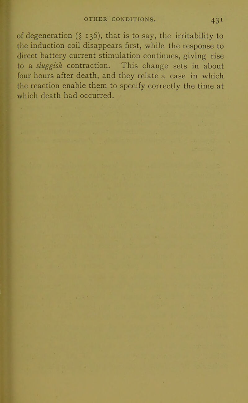 of degeneration (§ 136), that is to say, the irritability to the induction coil disappears first, while the response to direct battery current stimulation continues, giving rise to a sluggish contraction. This change sets in about four hours after death, and they relate a case in which the reaction enable them to specify correctly the time at which death had occurred.