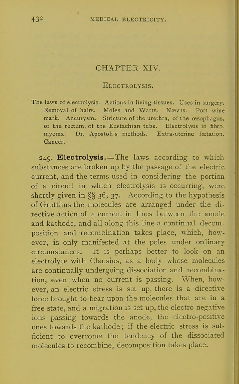 CHAPTER XIV. Electrolysis. The laws of electrolysis. Actions in living tissues. Uses in surgery. Removal of hairs. Moles and Warts. Naevus. Port wine mark. Aneurysm. Stricture of the urethra, of the oesophagus, of the rectum, of the Eustachian tube. Electrolysis in fibro- myoma. Dr. Apostoli's methods. Extra-uterine fcetaiion. Cancer. 249. Electrolysis.—The laws according to which substances are broken up by the passage of the electric i current, and the terms used in considering the portion 1 of a circuit in which electrolysis is occurring, were i shortly given in §§ 36, 37. According to the hypothesis of Grotthus the molecules are arranged under the di- rective action of a current in lines between the anode and kathode, and all along this line a continual decom- position and recombination takes place, which, how- ever, is only manifested at the poles under ordinary circumstances. It is perhaps better to look on an electrolyte with Clausius, as a body whose molecules are continually undergoing dissociation and recombina- tion, even when no current is passing. When, how- ever, an electric stress is set up, there is a directive force brought to bear upon the molecules that are in a free state, and a migration is set up, the electro-negative ions passing towards the anode, the electro-positive ones towards the kathode ; if the electric stress is suf- ficient to overcome the tendency of the dissociated molecules to recombine, decomposition takes place.