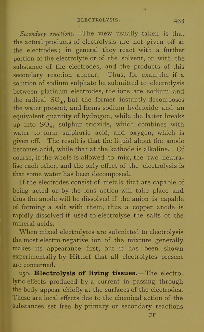Secondary reactions.—The view usually taken is that the actual products of electrolysis are not given off at the electrodes; in general they react with a further portion of the electrolyte or of the solvent, or with the substance of the electrodes, and the products of this secondary reaction appear. Thus, for example, if a solution of sodium sulphate be submitted to electrolysis between platinum electrodes, the ions are sodium and the radical SO^, but the former instantly decomposes the water present, and forms sodium hydroxide and an equivalent quantity of hydrogen, while the latter breaks up into SO3, sulphur trioxide, which combines with water to form sulphuric acid, and oxygen, which is given off. The result is that the liquid about the anode becomes acid, while that at the kathode is alkaline. Of course, if the whole is allowed to mix, the two neutra- lise each other, and the only effect of the electrolysis is that some water has been decomposed. If the electrodes consist of metals that are capable of being acted on by the ions action will take place and thus the anode will be dissolved if the anion is capable of forming a salt with them, thus a copper anode is rapidly dissolved if used to electrolyse the salts of the mineral acids. When mixed electrolytes are submitted to electrolysis the most electro-negative ion of the mixture generally makes its appearance first, but it has been shown experimentally by Hittorf that all electrolytes present are concerned. 250. Electrolysis of living tissues.—The electro- lytic effects produced by a current in passing through the body appear chiefly at the surfaces of the electrodes. These are local effects due to the chemical action of the substances set free by primary or secondary reactions FF