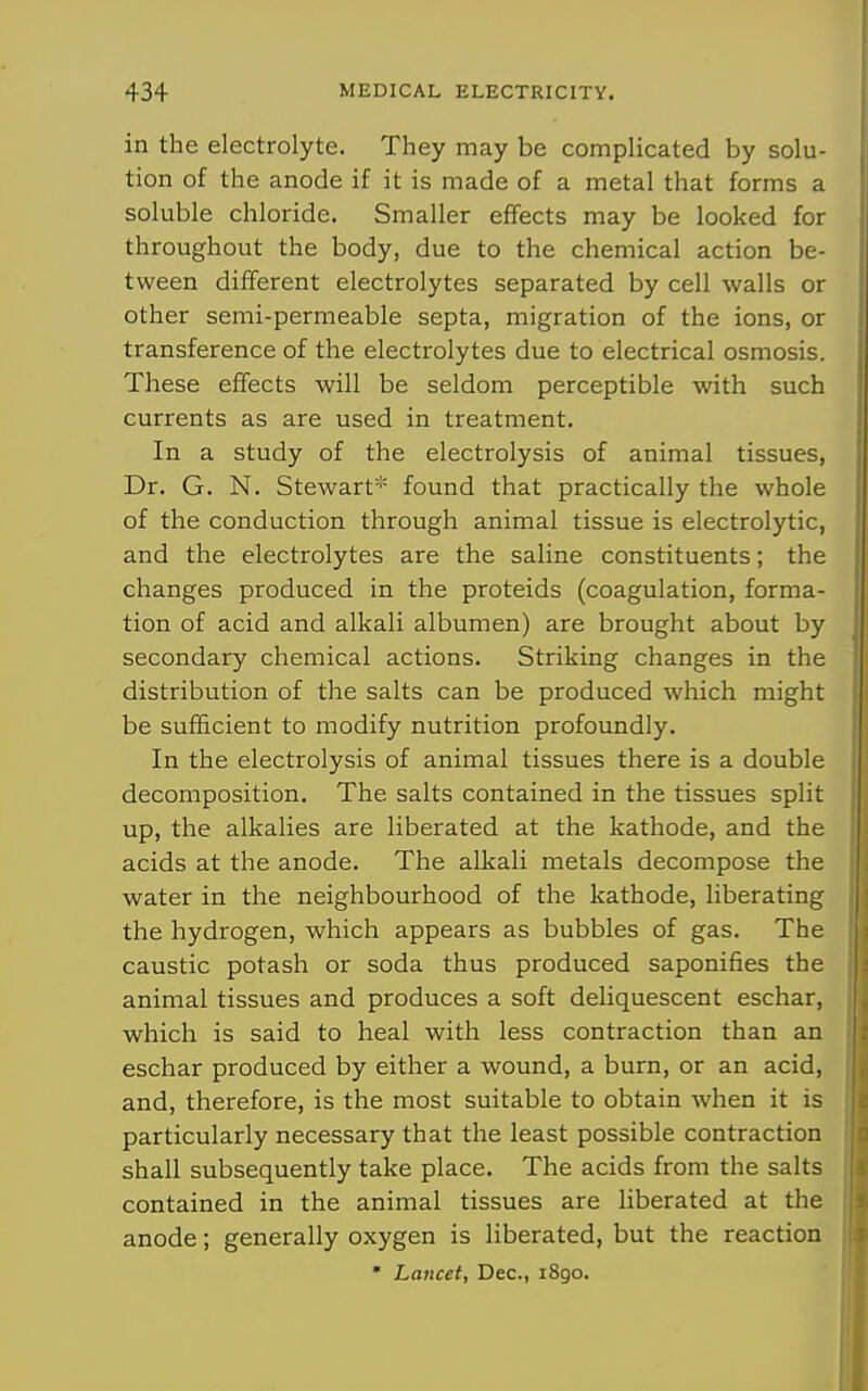 in the electrolyte. They may be complicated by solu- tion of the anode if it is made of a metal that forms a soluble chloride. Smaller effects may be looked for throughout the body, due to the chemical action be- tween different electrolytes separated by cell walls or other semi-permeable septa, migration of the ions, or transference of the electrolytes due to electrical osmosis. These effects will be seldom perceptible with such currents as are used in treatment. In a study of the electrolysis of animal tissues. Dr. G. N. Stewart* found that practically the whole of the conduction through animal tissue is electrolytic, and the electrolytes are the saline constituents; the changes produced in the proteids (coagulation, forma- tion of acid and alkali albumen) are brought about by secondary chemical actions. Striking changes in the distribution of the salts can be produced which might be sufficient to modify nutrition profoundly. In the electrolysis of animal tissues there is a double decomposition. The salts contained in the tissues split up, the alkalies are liberated at the kathode, and the acids at the anode. The alkali metals decompose the water in the neighbourhood of the kathode, liberating the hydrogen, which appears as bubbles of gas. The caustic potash or soda thus produced saponifies the animal tissues and produces a soft deliquescent eschar, which is said to heal with less contraction than an eschar produced by either a wound, a burn, or an acid, and, therefore, is the most suitable to obtain when it is particularly necessary that the least possible contraction shall subsequently take place. The acids from the salts contained in the animal tissues are liberated at the anode; generally oxygen is liberated, but the reaction • Lancet, Dec, 1890.
