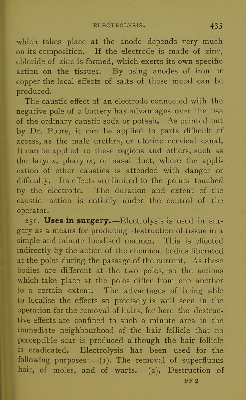 which takes place at the anode depends very much on its composition. If the electrode is made of zinc, chloride of zinc is formed, which exerts its own specific action on the tissues. By using anodes of iron or copper the local effects of salts of these metal can be produced. The caustic effect of an electrode connected with the negative pole of a battery has advantages over the use of the ordinary caustic soda or potash. As pointed out by Dr. Poore, it can be applied to parts difficult of access, as the male urethra, or uterine cervical canal. It can be applied to these regions and others, such as the larynx, pharynx, or nasal duct, where the appli- cation of other caustics is attended with danger or difficulty. Its effects are limited to the points touched by the electrode. The duration and extent of the caustic action is entirely under the control of the operator. 251. Uses in surgery.—Electrolysis is used in sur- gery as a means for producing destruction of tissue in a simple and minute localised manner. This is effected indirectly by the action of the chemical bodies liberated at the poles during the passage of the current. As these bodies are different at the two poles, so the actions which take place at the poles differ from one another to a certain extent. The advantages of being able to localise the effects so precisely is well seen in the operation for the removal of hairs, for here the destruc- tive effects are confined to such a minute area in the immediate neighbourhood of the hair follicle that no perceptible scar is produced although the hair follicle is eradicated. Electrolysis has been used for the following purposes:—(i). The removal of superfluous hair, of moles, and of warts. (2), Destruction of FF 2