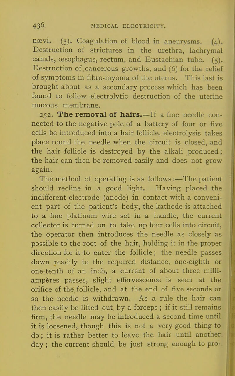 nsevi. (3). Coagulation of blood in aneurysms. (4). Destruction of strictures in the urethra, lachrymal canals, oesophagus, rectum, and Eustachian tube. (5). Destruction of .cancerous growths, and (6) for the relief of symptoms in fibro-myoma of the uterus. This last is brought about as a secondary process which has been found to follow electrolytic destruction of the uterine mucous membrane. 252. The removal of hairs.—If a fine needle con- nected to the negative pole of a battery of four or five cells be introduced into a hair follicle, electrolysis takes place round the needle when the circuit is closed, and the hair follicle is destroyed by the alkali produced; the hair can then be removed easily and does not grow again. The method of operating is as follows :—The patient should recline in a good light. Having placed the indifferent electrode (anode) in contact with a conveni- ent part of the patient's body, the kathode is attached to a fine platinum wire set in a handle, the current collector is turned on to take up four cells into circuit, the operator then introduces the needle as closely as possible to the root of the hair, holding it in the proper direction for it to enter the follicle; the needle passes down readily to the required distance, one-eighth or one-tenth of an inch, a current of about three milli- amperes passes, slight effervescence is seen at the orifice of the follicle, and at the end of five seconds or so the needle is withdrawn. As a rule the hair can then easily be lifted out by a forceps ; if it still remains firm, the needle may be introduced a second time until it is loosened, though this is not a very good thing to do; it is rather better to leave the hair until another day ; the current should be just strong enough to pro-