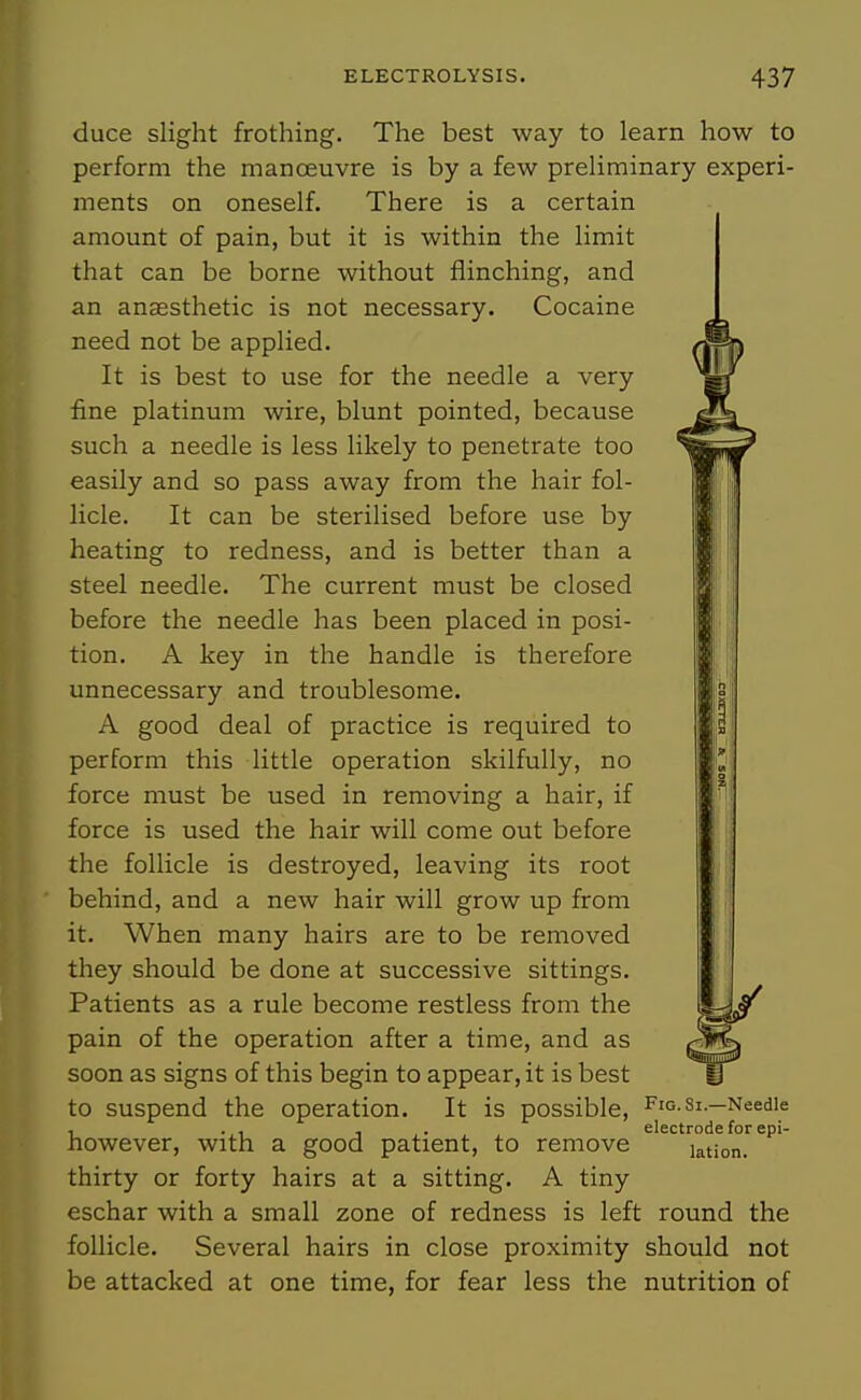 duce slight frothing. The best way to learn how to perform the manoeuvre is by a few preliminary experi- ments on oneself. There is a certain amount of pain, but it is within the limit that can be borne without flinching, and an anaesthetic is not necessary. Cocaine need not be applied. It is best to use for the needle a very fine platinum wire, blunt pointed, because such a needle is less likely to penetrate too easily and so pass away from the hair fol- licle. It can be sterilised before use by heating to redness, and is better than a steel needle. The current must be closed before the needle has been placed in posi- tion. A key in the handle is therefore unnecessary and troublesome. A good deal of practice is required to perform this little operation skilfully, no force must be used in removing a hair, if force is used the hair will come out before the follicle is destroyed, leaving its root behind, and a new hair will grow up from it. When many hairs are to be removed they should be done at successive sittings. Patients as a rule become restless from the pain of the operation after a time, and as soon as signs of this begin to appear, it is best to suspend the operation. It is possible, Fiq-Si.—Needle , . , , . electrode for epi- nowever, with a good patient, to remove lation. thirty or forty hairs at a sitting. A tiny eschar with a small zone of redness is left round the follicle. Several hairs in close proximity should not be attacked at one time, for fear less the nutrition of