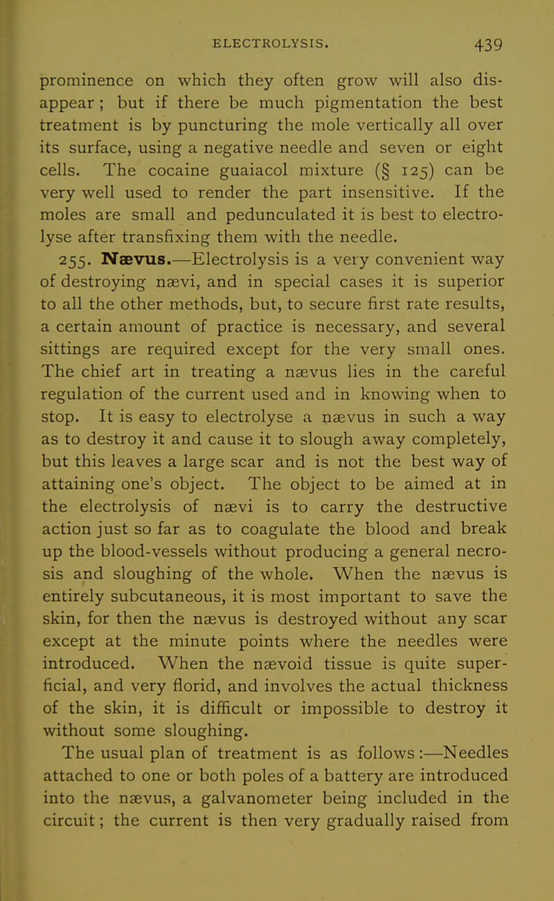 prominence on which they often grow will also dis- appear ; but if there be much pigmentation the best treatment is by puncturing the mole vertically all over its surface, using a negative needle and seven or eight cells. The cocaine guaiacol mixture (§ 125) can be very well used to render the part insensitive. If the moles are small and pedunculated it is best to electro- lyse after transfixing them with the needle. 255. Naevxis.—Electrolysis is a veiy convenient way of destroying naevi, and in special cases it is superior to all the other methods, but, to secure first rate results, a certain amount of practice is necessary, and several sittings are required except for the very small ones. The chief art in treating a naevus lies in the careful regulation of the current used and in knowing when to stop. It is easy to electrolyse a nsevus in such a way as to destroy it and cause it to slough away completely, but this leaves a large scar and is not the best way of attaining one's object. The object to be aimed at in the electrolysis of naevi is to carry the destructive action just so far as to coagulate the blood and break up the blood-vessels without producing a general necro- sis and sloughing of the whole. When the naevus is entirely subcutaneous, it is most important to save the skin, for then the naevus is destroyed without any scar except at the minute points where the needles were introduced. When the nsevoid tissue is quite super- ficial, and very florid, and involves the actual thickness of the skin, it is difficult or impossible to destroy it without some sloughing. The usual plan of treatment is as follows:—Needles attached to one or both poles of a battery are introduced into the naevus, a galvanometer being included in the circuit; the current is then very gradually raised from