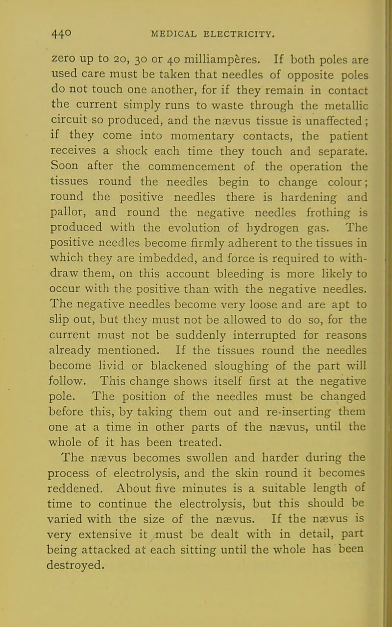 zero up to 20, 30 or 40 milliamperes. If both poles are used care must be taken that needles of opposite poles do not touch one another, for if they remain in contact the current simply runs to waste through the metallic circuit so produced, and the naevus tissue is unaffected; if they come into momentary contacts, the patient receives a shock each time they touch and separate. Soon after the commencement of the operation the tissues round the needles begin to change colour; round the positive needles there is hardening and pallor, and round the negative needles frothing is produced with the evolution of hydrogen gas. The positive needles become firmly adherent to the tissues in which they are imbedded, and force is required to with- draw them, on this account bleeding is more likely to occur with the positive than with the negative needles. The negative needles become very loose and are apt to slip out, but they must not be allowed to do so, for the current must not be suddenly interrupted for reasons already mentioned. If the tissues round the needles become livid or blackened sloughing of the part will follow. This change shows itself first at the negative pole. The position of the needles must be changed before this, by taking them out and re-inserting them one at a time in other parts of the naevus, until the whole of it has been treated. The naevus becomes swollen and harder during the process of electrolysis, and the skin round it becomes reddened. About five minutes is a suitable length of time to continue the electrolysis, but this should be varied with the size of the naevus. If the naevus is very extensive it must be dealt with in detail, part being attacked at each sitting until the whole has been destroyed.