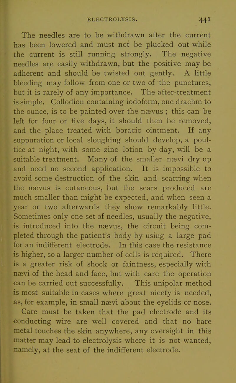 The needles are to be withdrawn after the current has been lowered and must not be plucked out while the current is still running strongly. The negative needles are easily withdrawn, but the positive may be adherent and should be twisted out gently. A little bleeding may follow from one or two of the punctures, but it is rarely of any importance. The after-treatment is simple. Collodion containing iodoform, one drachm to the ounce, is to be painted over the nsevus ; this can be left for four or five days, it should then be removed, and the place treated with boracic ointment. If any suppuration or local sloughing should develop, a poul- tice at night, with some zinc lotion by day, will be a suitable treatment. Many of the smaller nsevi dry up and need no second application. It is impossible to avoid some destruction of the skin and scarring when the naevus is cutaneous, but the scars produced are much smaller than might be expected, and when seen a year or two afterwards they show remarkably little. Sometimes only one set of needles, usually the negative, is introduced into the naevus, the circuit being com- pleted through the patient's body by using a large pad for an indifferent electrode. In this case the resistance is higher, so a larger number of cells is required. There is a greater risk of shock or faintness, especially with nsevi of the head and face, but with care the operation can be carried out successfully. This unipolar method is most suitable in cases where great nicety is needed, as, for example, in small nsevi about the eyelids or nose. Care must be taken that the pad electrode and its conducting wire are well covered and that no bare metal touches the skin anywhere, any oversight in this matter may lead to electrolysis where it is not wanted, namely, at the seat of the indifferent electrode.