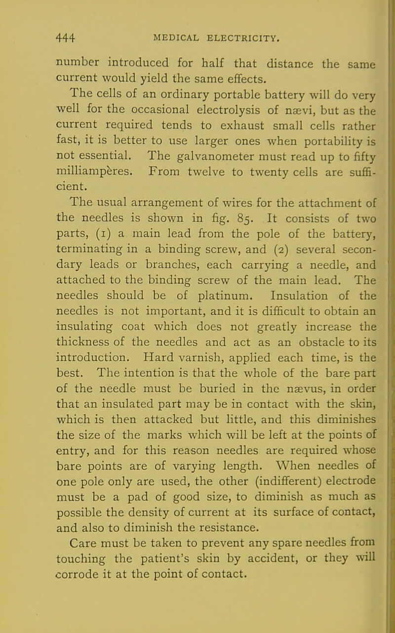 number introduced for half that distance the same current would yield the same effects. The cells of an ordinary portable battery will do very well for the occasional electrolysis of nsevi, but as the current required tends to exhaust small cells rather fast, it is better to use larger ones when portability is not essential. The galvanometer must read up to fifty milliampbres. From twelve to twenty cells are suffi- cient. The usual arrangement of wires for the attachment of the needles is shown in fig. 85. It consists of two parts, (i) a main lead from the pole of the battery, terminating in a binding screw, and (2) several secon- dary leads or branches, each carrying a needle, and attached to the binding screw of the main lead. The needles should be of platinum. Insulation of the needles is not important, and it is difficult to obtain an insulating coat which does not greatly increase the thickness of the needles and act as an obstacle to its introduction. Hard varnish, applied each time, is the best. The intention is that the whole of the bare part of the needle must be buried in the naevus, in order that an insulated part may be in contact with the skin, which is then attacked but little, and this diminishes the size of the marks which will be left at the points of entry, and for this reason needles are required whose bare points are of varying length. When needles of one pole only are used, the other (indifferent) electrode must be a pad of good size, to diminish as much as possible the density of current at its surface of contact, and also to diminish the resistance. Care must be taken to prevent any spare needles fi'om touching the patient's skin by accident, or they will corrode it at the point of contact.