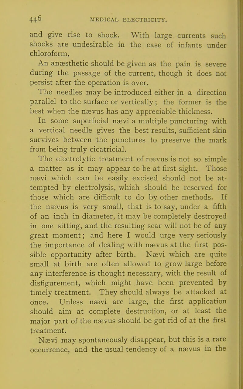 and give rise to shock. With large currents such shocks are undesirable in the case of infants under chloroform. An anaesthetic should be given as the pain is severe during the passage of the current, though it does not persist after the operation is over. The needles may be introduced either in a direction parallel to the surface or vertically ; the former is the best when the nagvus has any appreciable thickness. In some superficial nsevi a multiple puncturing with a vertical needle gives the best results, sufficient skin survives between the punctures to preserve the mark from being truly cicatricial. The electrolytic treatment of naevus is not so simple a matter as it may appear to be at first sight. Those nsevi which can be easily excised should not be at- tempted by electrolysis, which should be reserved for those which are difficult to do by other methods. If the nsevus is very small, that is to say, under a fifth of an inch in diameter, it may be completely destroyed in one sitting, and the resulting scar will not be of any great moment; and here I would urge very seriously the importance of dealing with naevus at the first pos- sible opportunity after birth. Naevi which are quite small at birth are often allowed to grow large before any interference is thought necessary, with the result of disfigurement, which might have been prevented by timely treatment. They should always be attacked at once. Unless naevi are large, the first application should aim at complete destruction, or at least the major part of the naevus should be got rid of at the first treatment. Naevi may spontaneously disappear, but this is a rare occurrence, and the usual tendency of a naevus in the