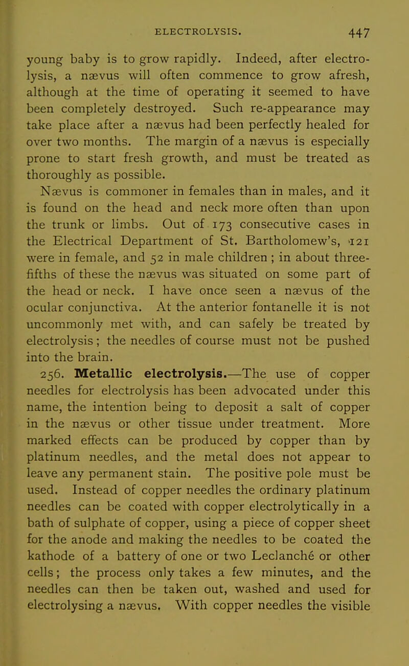 young baby is to grow rapidly. Indeed, after electro- lysis, a naevus will often commence to grow afresh, although at the time of operating it seemed to have been completely destroyed. Such re-appearance may take place after a naevus had been perfectly healed for over two months. The margin of a naevus is especially prone to start fresh growth, and must be treated as thoroughly as possible. Naevus is commoner in females than in males, and it is found on the head and neck more often than upon the trunk or limbs. Out of 173 consecutive cases in the Electrical Department of St. Bartholomew's, >i2i were in female, and 52 in male children ; in about three- fifths of these the naevus was situated on some part of the head or neck. I have once seen a naevus of the ocular conjunctiva. At the anterior fontanelle it is not uncommonly met with, and can safely be treated by electrolysis; the needles of course must not be pushed into the brain. 256. Metallic electrolysis.—The use of copper needles for electrolysis has been advocated under this name, the intention being to deposit a salt of copper in the naevus or other tissue under treatment. More marked effects can be produced by copper than by platinum needles, and the metal does not appear to leave any permanent stain. The positive pole must be used. Instead of copper needles the ordinary platinum needles can be coated with copper electrolytically in a bath of sulphate of copper, using a piece of copper sheet for the anode and making the needles to be coated the kathode of a battery of one or two Leclanche or other cells; the process only takes a few minutes, and the needles can then be taken out, washed and used for electrolysing a naevus. With copper needles the visible
