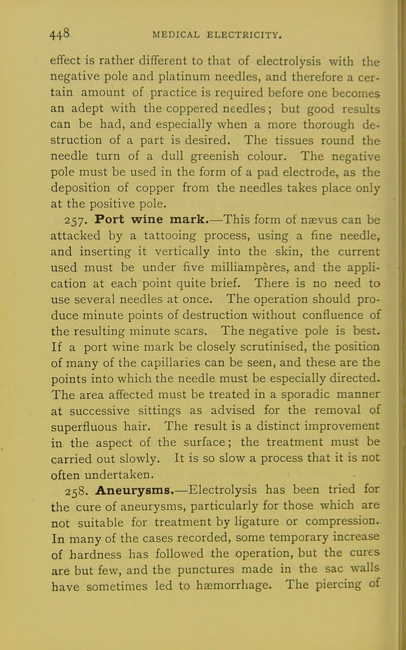 effect is rather different to that of electrolysis with the negative pole and platinum needles, and therefore a cer- tain amount of practice is required before one becomes an adept with the coppered needles; but good results can be had, and especially when a more thorough de- struction of a part is desired. The tissues round the needle turn of a dull greenish colour. The negative pole must be used in the form of a pad electrode, as the deposition of copper from the needles takes place only at the positive pole. 257. Port wine mark.—This form of naevus can be attacked by a tattooing process, using a fine needle, and inserting it vertically into the skin, the current used must be under five milliamperes, and the appli- cation at each point quite brief. There is no need to use several needles at once. The operation should pro- duce minute points of destruction without confluence of the resulting minute scars. The negative pole is best. If a port wine mark be closely scrutinised, the position of many of the capillaries can be seen, and these are the points into which the needle must be especially directed. The area affected must be treated in a sporadic manner at successive sittings as advised for the removal of superfluous hair. The result is a distinct improvement in the aspect of the surface; the treatment must be carried out slowly. It is so slow a process that it is not often undertaken. 258. Aneurysms.—Electrolysis has been tried for the cure of aneurysms, particularly for those which are not suitable for treatment by ligature or compression. In many of the cases recorded, some temporary increase of hardness has followed the operation, but the cures are but few, and the punctures made in the sac walls have sometimes led to haemorrhage. The piercing of