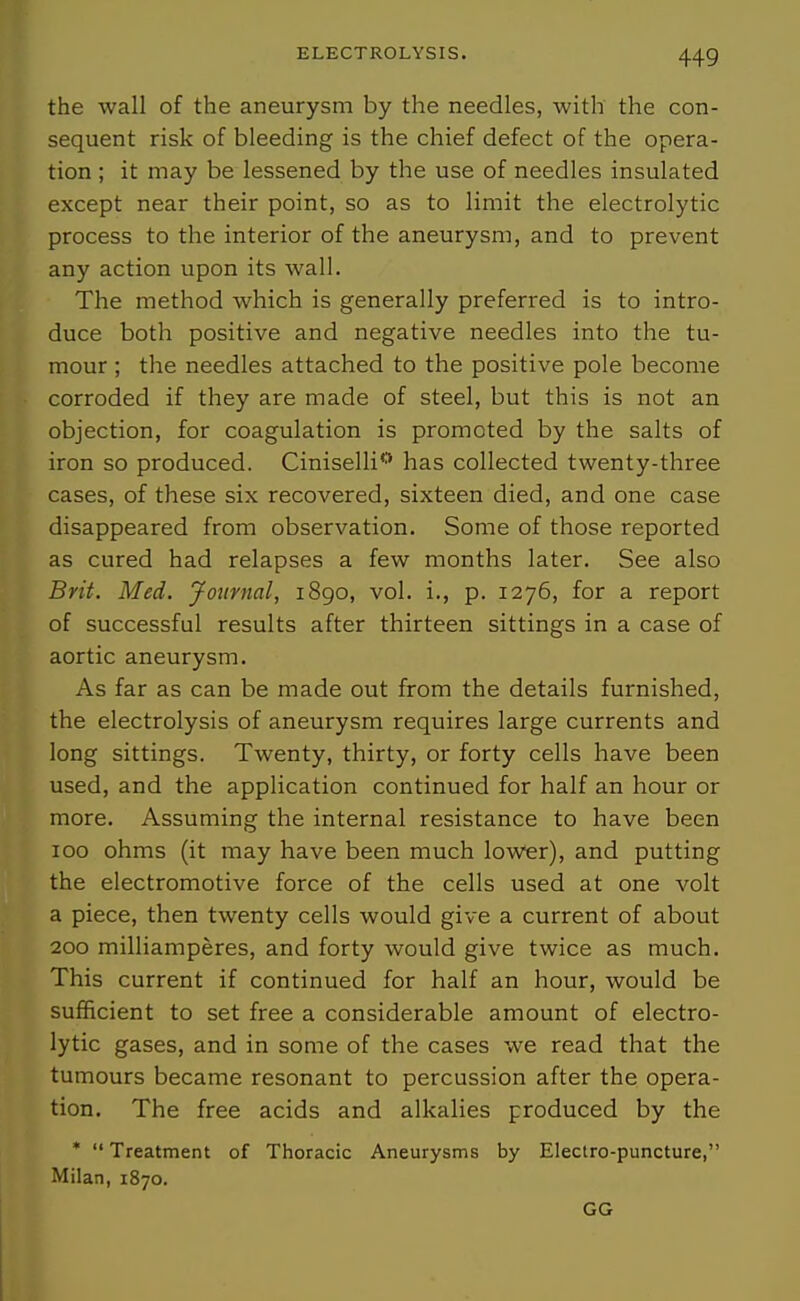 the wall of the aneurysm by the needles, with the con- sequent risk of bleeding is the chief defect of the opera- tion ; it may be lessened by the use of needles insulated except near their point, so as to limit the electrolytic process to the interior of the aneurysm, and to prevent any action upon its wall. The method which is generally preferred is to intro- duce both positive and negative needles into the tu- mour ; the needles attached to the positive pole become corroded if they are made of steel, but this is not an objection, for coagulation is promoted by the salts of iron so produced. Ciniselli** has collected twenty-three cases, of these six recovered, sixteen died, and one case disappeared from observation. Some of those reported as cured had relapses a few months later. See also Brit, Med. Journal, 1890, vol. i., p. 1276, for a report of successful results after thirteen sittings in a case of aortic aneurysm. As far as can be made out from the details furnished, the electrolysis of aneurysm requires large currents and long sittings. Twenty, thirty, or forty cells have been used, and the application continued for half an hour or more. Assuming the internal resistance to have been 100 ohms (it may have been much lower), and putting the electromotive force of the cells used at one volt a piece, then twenty cells would give a current of about 200 milliamperes, and forty would give twice as much. This current if continued for half an hour, would be sufficient to set free a considerable amount of electro- lytic gases, and in some of the cases we read that the tumours became resonant to percussion after the opera- tion. The free acids and alkalies produced by the *  Treatment of Thoracic Aneurysms by Electro-puncture, Milan, 1870. GG