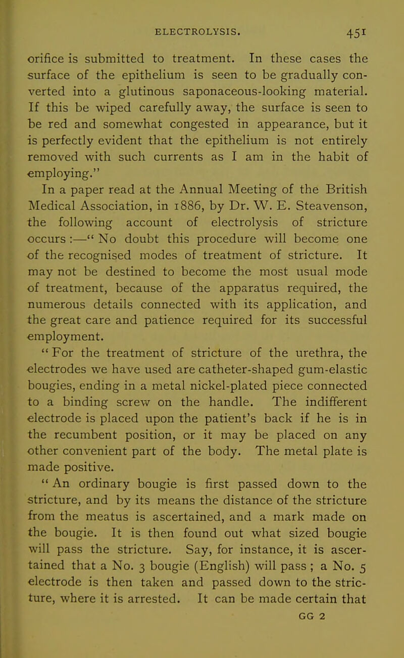 orifice is submitted to treatment. In these cases the surface of the epithehum is seen to be gradually con- verted into a glutinous saponaceous-looking material. If this be wiped carefully away, the surface is seen to be red and somewhat congested in appearance, but it is perfectly evident that the epithelium is not entirely removed with such currents as I am in the habit of employing. In a paper read at the Annual Meeting of the British Medical Association, in 1886, by Dr. W. E. Steavenson, the following account of electrolysis of stricture occurs :— No doubt this procedure will become one ■of the recognised modes of treatment of stricture. It may not be destined to become the most usual mode of treatment, because of the apparatus required, the numerous details connected with its application, and the great care and patience required for its successful employment.  For the treatment of stricture of the urethra, the electrodes we have used are catheter-shaped gum-elastic bougies, ending in a metal nickel-plated piece connected to a binding screw on the handle. The indifferent electrode is placed upon the patient's back if he is in the recumbent position, or it may be placed on any other convenient part of the body. The metal plate is made positive. *' An ordinary bougie is first passed down to the stricture, and by its means the distance of the stricture from the meatus is ascertained, and a mark made on the bougie. It is then found out what sized bougie will pass the stricture. Say, for instance, it is ascer- tained that a No. 3 bougie (English) will pass ; a No. 5 electrode is then taken and passed down to the stric- ture, where it is arrested. It can be made certain that GG 2