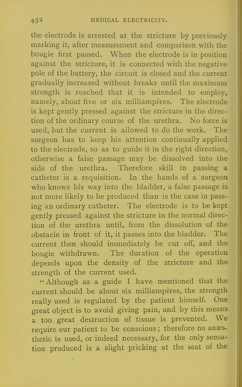 the electrode is arrested at the stricture by previously marking it, after measurement and comparison with the bougie first passed. When the electrode is in position against the stricture, it is connected with the negative pole of the battery, the circuit is closed and the current gradually increased without breaks until the maximum strength is reached that it is intended to employ, namely, about five or six milliamperes. The electrode is kept gently pressed against the stricture in the direc- tion of the ordinary course of the urethra. No force is used, but the current is allowed to do the work. The surgeon has to keep his attention continually applied to the electrode, so as to guide it in the right direction, otherwise a false passage may be dissolved into the side of the urethra. Therefore skill in passing a catheter is a requisition. In the hands of a surgeon who knows his way into the bladder, a false passage is not more likely to be produced than is the case in pass- ing an ordinary catheter. The electrode is to be kept gently pressed against the stricture in the normal direc- tion of the urethra until, from the dissolution of the obstacle in front of it, it passes into the bladder. The current then should immediately be cut off, and the bougie withdrawn. The duration of the operation depends upon the density of the stricture and the strength of the current used.  Although as a guide I have mentioned that the current should be about six milliamperes, the strength really used is regulated by the patient himself. One great object is to avoid giving pain, and by this means a too great destruction of tissue is prevented. We require our patient to be conscious ; therefore no anass- thetic is used, or indeed necessary, for the only sensa- tion produced is a slight pricking at the seat of the