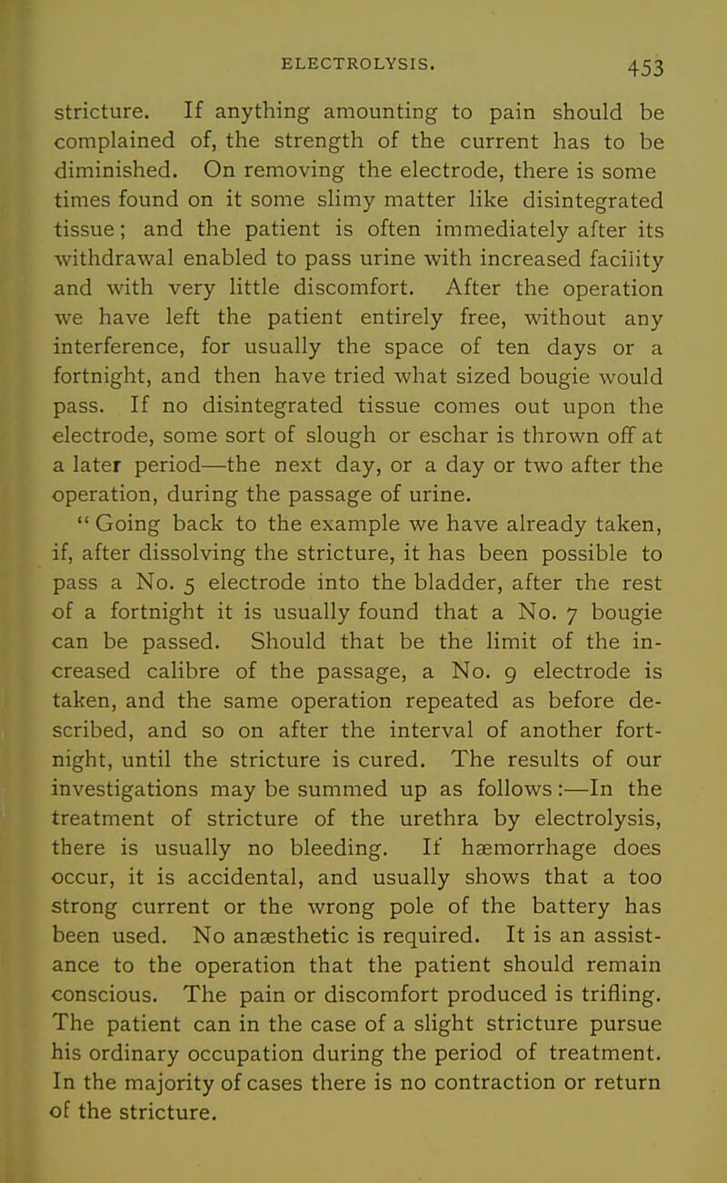 stricture. If anything amounting to pain should be complained of, the strength of the current has to be diminished. On removing the electrode, there is some times found on it some slimy matter like disintegrated tissue; and the patient is often immediately after its withdrawal enabled to pass urine with increased facility and with very little discomfort. After the operation we have left the patient entirely free, without any interference, for usually the space of ten days or a fortnight, and then have tried what sized bougie would pass. If no disintegrated tissue comes out upon the electrode, some sort of slough or eschar is thrown off at a later period—the next day, or a day or two after the operation, during the passage of urine.  Going back to the example we have already taken, if, after dissolving the stricture, it has been possible to pass a No. 5 electrode into the bladder, after the rest of a fortnight it is usually found that a No. 7 bougie can be passed. Should that be the limit of the in- creased calibre of the passage, a No. 9 electrode is taken, and the same operation repeated as before de- scribed, and so on after the interval of another fort- night, until the stricture is cured. The results of our investigations may be summed up as follows:—In the treatment of stricture of the urethra by electrolysis, there is usually no bleeding. If haemorrhage does occur, it is accidental, and usually shows that a too strong current or the wrong pole of the battery has been used. No anaesthetic is required. It is an assist- ance to the operation that the patient should remain conscious. The pain or discomfort produced is trifling. The patient can in the case of a slight stricture pursue his ordinary occupation during the period of treatment. In the majority of cases there is no contraction or return of the stricture.