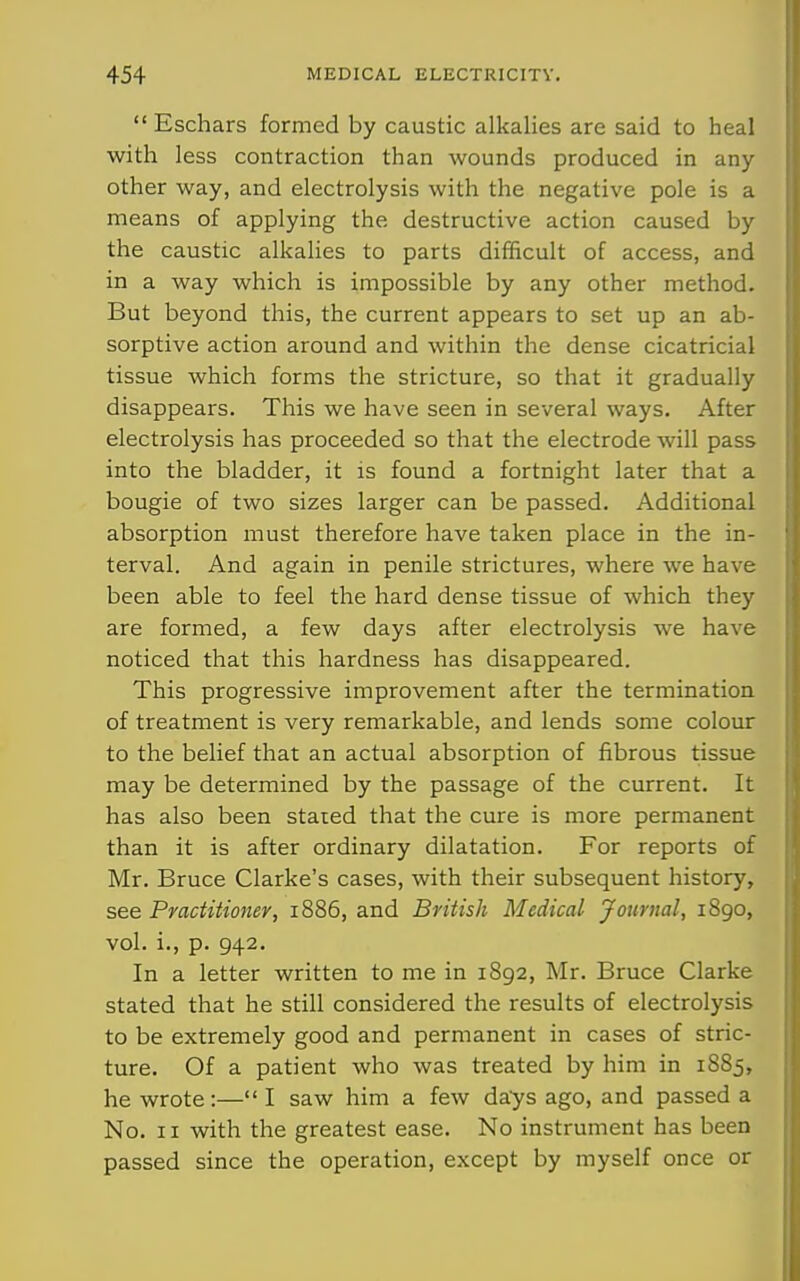 Eschars formed by caustic alkalies are said to heal with less contraction than wounds produced in any other way, and electrolysis with the negative pole is a means of applying the destructive action caused by the caustic alkalies to parts difficult of access, and in a way which is impossible by any other method. But beyond this, the current appears to set up an ab- sorptive action around and within the dense cicatricial tissue which forms the stricture, so that it gradually disappears. This we have seen in several ways. After electrolysis has proceeded so that the electrode will pass into the bladder, it is found a fortnight later that a bougie of two sizes larger can be passed. Additional absorption must therefore have taken place in the in- terval. And again in penile strictures, where we have been able to feel the hard dense tissue of which they are formed, a few days after electrolysis we have noticed that this hardness has disappeared. This progressive improvement after the termination of treatment is very remarkable, and lends some colour to the belief that an actual absorption of fibrous tissue may be determined by the passage of the current. It has also been stared that the cure is more permanent than it is after ordinary dilatation. For reports of Mr. Bruce Clarke's cases, with their subsequent history, see Practitioner, 1886, and British Medical Journal, 1890, vol. i., p. 942. In a letter written to me in 1892, Mr. Bruce Clarke stated that he still considered the results of electrolysis to be extremely good and permanent in cases of stric- ture. Of a patient who was treated by him in 1885, he wrote:— I saw him a few days ago, and passed a No. II with the greatest ease. No instrument has been passed since the operation, except by myself once or